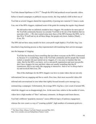 44
YouTube channel hpalliance in 2011.82
Though the HPA had produced several sporadic videos
before to launch campaigns or publicize success stories, the vlog marked a shift in their use of
YouTube as several vloggers shared the responsibility of posting new material 2-3 times a week.
Lisa, one of the HPA vloggers, explained some of the goals for creating the regular vlog channel:
We did realize that we definitely needed to have vloggers. We needed to be more part of
the YouTube community because we consider YouTube to be one of the fandoms that we
associate with (…) We also wanted some more faces of the HPA because the HPA, we’re
like 50 to 70 staff and we do all these things, but people only know Andrew [Slack]…
(Lisa, 20).
The HPA did not have many models for how a non-profit might deploy a YouTube vlog. Lisa
described a long learning process as they experimented with translating their activist messages
into the language of vlogging:
YouTube has obviously been something that just about everyone on the HPA is interested
in, because it’s a weird thing, there is the YouTube community and for people like wizard
rockers or people who just started out as vloggers, it’s very easy to translate that into
video. But for the HPA, you know, we're a non-profit organization and most non-profits
don’t have vloggers for sure and their videos are usually something that they'll
commission, they're not really like engaging or interactive. And so we’ve always had to
try and reconcile that (Lisa, 20).
One of the challenges for the HPA vloggers was how to create videos that are not only
informational, but are engaging and fun to watch. Over time, their most successful videos felt
informal and conversational in tone rather than tightly focused around a core message (e.g.,
summarizing a campaign). Unfortunately, the average HPA vlog has a view-count of around 500,
which the vloggers see as disappointingly low. At the same time, relative to the number of views,
videos have a high number of “likes” and many comments. As Burgess and Green discuss,
YouTube’s different “popularity measures” assess different logics of audience engagement:
whereas the view count is a way of “counting eyeballs”, high numbers of comments point at a
82
The Harry Potter Alliance YouTube Channel, accessed May 2013,
http://www.youtube.com/user/thehpalliance?feature=watch
 