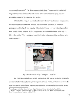 45
very engaged viewership.83
The vloggers support their viewers’ engagement by ending their
vlogs with a question for the audience to answer in the comments and by going back and
responding to many of the comments they receive.
While the HPA vloggers have produced several videos a week for almost two years now,
one particular video embodies the strengths, but also possible limitations, of translating
participatory political goals into engaging videos. Julian Gomez, a 19-year old college student
from Miami, Florida, has been an HPA vlogger since the channel’s inception. In the July 31,
2012 video entitled “Why I can’t go to LeakyCon,” Julian makes a surprising revelation: he is
undocumented.84
Fig 9. Julian’s video, “Why I can’t go to LeakyCon”
The video begins with Julian, dressed in a button-up shirt and tie, recounting the amazing
experience he had at LeakyCon the previous year in Orlando, Florida, not far from his home. He
describes meeting online friends in person and celebrating the power of stories to bring people
83
Jean Burgess and Joshua Green, YouTube: Digital Media and Society Series (Polity Press, 2009).
84
The HPA YouTube Channel (2012, July 31). Why I Can’t Go to LeakyCon [Video file]. Retrieved from:
http://www.youtube.com/watch?v=0nKuPo_V1Rc
 