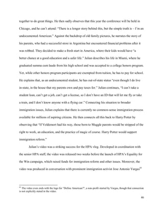 46
together to do great things. He then sadly observes that this year the conference will be held in
Chicago, and he can’t attend: “There is a longer story behind this, but the simple truth is – I’m an
undocumented American.” Against the backdrop of old family pictures, he narrates the story of
his parents, who had a successful store in Argentina but encountered financial problems after it
was robbed. They decided to make a fresh start in America, where their kids would have “a
better chance at a good education and a safer life.” Julian describes his life in Miami, where he
graduated summa cum laude from his high school and was accepted to a college honors program.
Yet, while other honors program participants are exempted from tuition, he has to pay for school.
He explains that, as an undocumented student, he has out-of-state status “even though I do live
in-state, in the house that my parents own and pay taxes for.” Julian continues, “I can’t take a
student loan, can’t get a job, can’t get a license, so I don’t have an ID that will let me fly or take
a train, and I don’t know anyone with a flying car.” Connecting his situation to broader
immigration issues, Julian explains that there is currently no common-sense immigration process
available for millions of aspiring citizens. He then connects all this back to Harry Potter by
observing that “If Voldemort had his way, those born to Muggle parents would be stripped of the
right to work, an education, and the practice of magic of course. Harry Potter would support
immigration reform.”
Julian’s video was a striking success for the HPA vlog. Developed in coordination with
the senior HPA staff, the video was released two weeks before the launch of HPA’s Equality for
the Win campaign, which raised funds for immigration reform and other issues. Moreover, the
video was produced in conversation with prominent immigration activist Jose Antonio Vargas85
85
The video even ends with the logo for “Define American?”, a non-profit started by Vargas, though that connection
is not explicitly stated in the video.
 