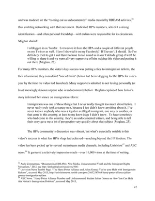 47
and was modeled on the “coming out as undocumented” media created by DREAM activists,86
thus enabling networking with that movement. Dedicated HPA members, who felt a strong
identification—and often personal friendship—with Julian were responsible for its circulation.
Meghan shared:
I reblogged it on Tumblr. I retweeted it from the HPA and a couple of different people
on my Twitter as well. Have I showed it on my Facebook? If I haven’t, I should. So I've
definitely tried to get it out there because Julian asked us in our Catitude group if we'd be
willing to share it and we were all very supportive of him making this video and putting it
out there (Meghan, 23).
For many HPA members, the video’s key success was putting a face to immigration reform, the
face of someone they considered “one of them” (Julian had been vlogging for the HPA for over a
year by the time the video had launched). Many supporters admitted to not having personally (at
least knowingly) known anyone who is undocumented before. Meghan explained how Julian’s
story informed her stance on immigration reform:
Immigration was one of those things that I never really thought too much about before. I
never really truly took a stance on it, because I just didn’t know anything about it. I’ve
never known anybody who was a legal or an illegal immigrant, one way or another, or
that came to this country, at least to my knowledge I didn’t know. To have somebody
who had come to this country, they're an undocumented citizen, and being able to tell
their story gave me a lot of perspective very quickly about that subject (Meghan, 23).
The HPA community’s discussion was vibrant, but what’s especially notable is this
video’s success in what few HPA vlogs had achieved—reaching beyond the HP fandom. The
video has been picked up by several mainstream media channels, including Univision87
and ABC
news.88
It garnered a relatively impressive reach—over 16,000 views at the time of writing.
86
Arely Zimmerman, “Documenting DREAMs: New Media, Undocumented Youth and the Immigrant Rights
Movement,” 2012, see http://dmlcentral.net/resources/5061
87
Univision News Tumblr Page. “The Harry Potter Alliance and Julian Gomez You’re your Help with Immigratoin
Reform”, accessed May 2013, http://univisionnews.tumblr.com/post/28652587868/harry-potter-alliance-julian-
gomez-immigration-reform
88
ABC News. “Harry Potter Alliance Member and Undocumented Student Julian Gomez on How You Can Help
this Nation’s Immigration Problem”, accessed May 2013,
 
