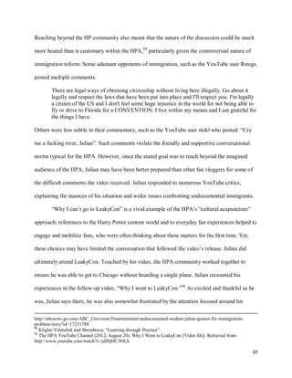 48
Reaching beyond the HP community also meant that the nature of the discussion could be much
more heated than is customary within the HPA,89
particularly given the controversial nature of
immigration reform. Some adamant opponents of immigration, such as the YouTube user Rstegs,
posted multiple comments:
There are legal ways of obtaining citizenship without living here illegally. Go about it
legally and respect the laws that have been put into place and I'll respect you. I'm legally
a citizen of the US and I don't feel some huge injustice in the world for not being able to
fly or drive to Florida for a CONVENTION. I live within my means and I am grateful for
the things I have.
Others were less subtle in their commentary, such as the YouTube user ntskl who posted: “Cry
me a fucking river, Julian”. Such comments violate the friendly and supportive conversational
norms typical for the HPA. However, since the stated goal was to reach beyond the imagined
audience of the HPA, Julian may have been better prepared than other fan vloggers for some of
the difficult comments the video received. Julian responded to numerous YouTube critics,
explaining the nuances of his situation and wider issues confronting undocumented immigrants.
“Why I can’t go to LeakyCon” is a vivid example of the HPA’s “cultural acupuncture”
approach; references to the Harry Potter content world and to everyday fan experiences helped to
engage and mobilize fans, who were often thinking about these matters for the first time. Yet,
these choices may have limited the conversation that followed the video’s release. Julian did
ultimately attend LeakyCon. Touched by his video, the HPA community worked together to
ensure he was able to get to Chicago without boarding a single plane. Julian recounted his
experiences in the follow-up video, “Why I went to LeakyCon.”90
As excited and thankful as he
was, Julian says there, he was also somewhat frustrated by the attention focused around his
http://abcnews.go.com/ABC_Univision/Entertainment/undocumented-student-julian-gomez-fix-immigration-
problem/story?id=17231788
89
Kligler-Vilenchik and Shresthova, “Learning through Practice”.
90
The HPA YouTube Channel (2012, August 20). Why I Went to LeakyCon [Video file]. Retrieved from:
http://www.youtube.com/watch?v=jdSQlfC3bXA
 