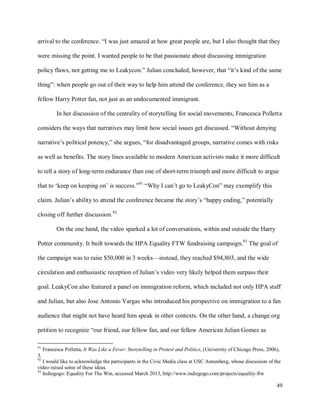49
arrival to the conference. “I was just amazed at how great people are, but I also thought that they
were missing the point. I wanted people to be that passionate about discussing immigration
policy flaws, not getting me to Leakycon.” Julian concluded, however, that “it’s kind of the same
thing”: when people go out of their way to help him attend the conference, they see him as a
fellow Harry Potter fan, not just as an undocumented immigrant.
In her discussion of the centrality of storytelling for social movements, Francesca Polletta
considers the ways that narratives may limit how social issues get discussed. “Without denying
narrative’s political potency,” she argues, “for disadvantaged groups, narrative comes with risks
as well as benefits. The story lines available to modern American activists make it more difficult
to tell a story of long-term endurance than one of short-term triumph and more difficult to argue
that to ‘keep on keeping on’ is success.”91
“Why I can’t go to LeakyCon” may exemplify this
claim. Julian’s ability to attend the conference became the story’s “happy ending,” potentially
closing off further discussion.92
On the one hand, the video sparked a lot of conversations, within and outside the Harry
Potter community. It built towards the HPA Equality FTW fundraising campaign.93
The goal of
the campaign was to raise $50,000 in 3 weeks—instead, they reached $94,803, and the wide
circulation and enthusiastic reception of Julian’s video very likely helped them surpass their
goal. LeakyCon also featured a panel on immigration reform, which included not only HPA staff
and Julian, but also Jose Antonio Vargas who introduced his perspective on immigration to a fan
audience that might not have heard him speak in other contexts. On the other hand, a change.org
petition to recognize “our friend, our fellow fan, and our fellow American Julian Gomez as
91
Francesca Polletta, It Was Like a Fever: Storytelling in Protest and Politics, (University of Chicago Press, 2006),
3.
92
I would like to acknowledge the participants in the Civic Media class at USC Annenberg, whose discussion of the
video raised some of these ideas.
93
Indiegogo: Equality For The Win, accessed March 2013, http://www.indiegogo.com/projects/equality-ftw
 