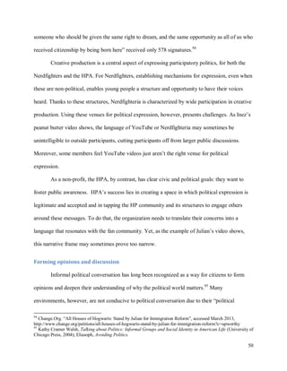 50
someone who should be given the same right to dream, and the same opportunity as all of us who
received citizenship by being born here” received only 578 signatures.94
Creative production is a central aspect of expressing participatory politics, for both the
Nerdfighters and the HPA. For Nerdfighters, establishing mechanisms for expression, even when
these are non-political, enables young people a structure and opportunity to have their voices
heard. Thanks to these structures, Nerdfighteria is characterized by wide participation in creative
production. Using these venues for political expression, however, presents challenges. As Inez’s
peanut butter video shows, the language of YouTube or Nerdfighteria may sometimes be
unintelligible to outside participants, cutting participants off from larger public discussions.
Moreover, some members feel YouTube videos just aren’t the right venue for political
expression.
As a non-profit, the HPA, by contrast, has clear civic and political goals: they want to
foster public awareness. HPA’s success lies in creating a space in which political expression is
legitimate and accepted and in tapping the HP community and its structures to engage others
around these messages. To do that, the organization needs to translate their concerns into a
language that resonates with the fan community. Yet, as the example of Julian’s video shows,
this narrative frame may sometimes prove too narrow.
Forming opinions and discussion
Informal political conversation has long been recognized as a way for citizens to form
opinions and deepen their understanding of why the political world matters.95
Many
environments, however, are not conducive to political conversation due to their “political
94
Change.Org. “All Houses of Hogwarts: Stand by Julian for Immigration Reform”, accessed March 2013,
http://www.change.org/petitions/all-houses-of-hogwarts-stand-by-julian-for-immigration-reform?c=upworthy
95
Kathy Cramer Walsh, Talking about Politics: Informal Groups and Social Identity in American Life (University of
Chicago Press, 2004); Eliasoph, Avoiding Politics.
 