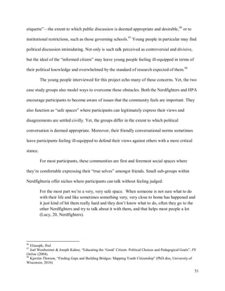 51
etiquette”—the extent to which public discussion is deemed appropriate and desirable,96
or to
institutional restrictions, such as those governing schools.97
Young people in particular may find
political discussion intimidating. Not only is such talk perceived as controversial and divisive,
but the ideal of the “informed citizen” may leave young people feeling ill-equipped in terms of
their political knowledge and overwhelmed by the standard of research expected of them.98
The young people interviewed for this project echo many of these concerns. Yet, the two
case study groups also model ways to overcome these obstacles. Both the Nerdfighters and HPA
encourage participants to become aware of issues that the community feels are important. They
also function as “safe spaces” where participants can legitimately express their views and
disagreements are settled civilly. Yet, the groups differ in the extent to which political
conversation is deemed appropriate. Moreover, their friendly conversational norms sometimes
leave participants feeling ill-equipped to defend their views against others with a more critical
stance.
For most participants, these communities are first and foremost social spaces where
they’re comfortable expressing their “true selves” amongst friends. Small sub-groups within
Nerdfighteria offer niches where participants can talk without feeling judged:
For the most part we’re a very, very safe space. When someone is not sure what to do
with their life and like sometimes something very, very close to home has happened and
it just kind of hit them really hard and they don’t know what to do, often they go to the
other Nerdfighters and try to talk about it with them, and that helps most people a lot
(Lucy, 20, Nerdfighters).
96
Eliasoph, Ibid.
97
Joel Westheimer & Joseph Kahne, “Educating the ‘Good’ Citizen: Political Choices and Pedagogical Goals”, PS
Online (2004).
98
Kjerstin Thorson, “Finding Gaps and Building Bridges: Mapping Youth Citizenship” (PhD diss, University of
Wisconsin, 2010).
 