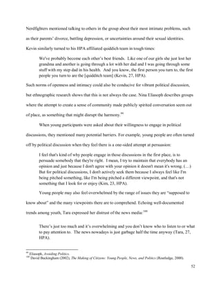 52
Nerdfighters mentioned talking to others in the group about their most intimate problems, such
as their parents’ divorce, battling depression, or uncertainties around their sexual identities.
Kevin similarly turned to his HPA affiliated quiddich team in tough times:
We've probably become each other’s best friends. Like one of our girls she just lost her
grandma and another is going through a lot with her dad and I was going through some
stuff with my step dad in his health. And you know, the first person you turn to, the first
people you turn to are the [quidditch team] (Kevin, 27, HPA).
Such norms of openness and intimacy could also be conducive for vibrant political discussion,
but ethnographic research shows that this is not always the case. Nina Eliasoph describes groups
where the attempt to create a sense of community made publicly spirited conversation seem out
of place, as something that might disrupt the harmony.99
When young participants were asked about their willingness to engage in political
discussions, they mentioned many potential barriers. For example, young people are often turned
off by political discussion when they feel there is a one-sided attempt at persuasion:
I feel that's kind of why people engage in those discussions in the first place, is to
persuade somebody that they're right. I mean, I try to maintain that everybody has an
opinion and just because I don't agree with your opinion it doesn't mean it's wrong. (…)
But for political discussions, I don't actively seek them because I always feel like I'm
being pitched something, like I'm being pitched a different viewpoint, and that's not
something that I look for or enjoy (Kim, 23, HPA).
Young people may also feel overwhelmed by the range of issues they are “supposed to
know about” and the many viewpoints there are to comprehend. Echoing well-documented
trends among youth, Tara expressed her distrust of the news media:100
There’s just too much and it’s overwhelming and you don’t know who to listen to or what
to pay attention to. The news nowadays is just garbage half the time anyway (Tara, 27,
HPA).
99
Eliasoph, Avoiding Politics.
100
David Buckingham (2002), The Making of Citizens: Young People, News, and Politics (Routledge, 2000).
 