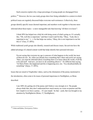 53
Such concerns explain why a large percentage of young people are disengaged from
politics.101
However, the two case study groups show how being embedded in a context in which
political issues are regularly discussed helps overcome such resistances. Collectively, these
groups identify specific issues deemed important, and members work together to become more
informed about those topics—a more manageable task than knowing “all there is to know”:
I think HPA has helped me a little bit with being aware of what's going on. It’s actually
like, “Oh, well this is important,” and then I read it and I'm like, “Okay. Yeah, this is
important to me.” (…) So that helps me realize, “Okay, this is not important to me but
this is” (Tara, 27, HPA).
While traditional youth groups also identify, research and discuss issues, fan activists have the
added advantage of a shared content world that helps identify their personal relevance:
I'm not saying that everyone my age is unaware of what happens in the world, but most
of them are not. So, when you already have something that’s there and you're not saying,
“Here, you must be informed about everything there is to know about the world, of all the
evils and stuff. And now, you have to do something about it.” It's different than saying,
“At Harry Potter, this happened and this is happening now, too. You should probably do
something” (Satya, 17, HPA).
Issues that are raised in Vlogbrother videos, such as the elimination of the penny mentioned in
the introduction, often come to be issues of personal importance to Nerdfighters, as Mona
described:
I am 100% for getting rid of the penny and I believe very strongly in it. The people
always think that, they don’t understand how much money we waste on pennies and like
how stupid it is to have a penny… It’s just stupid. So that—yeah, that was brought to my
attention by Nerdfighteria (Mona, 17, Nerdfighters).
101
Cohen and Kahne, Participatory Politics.
 