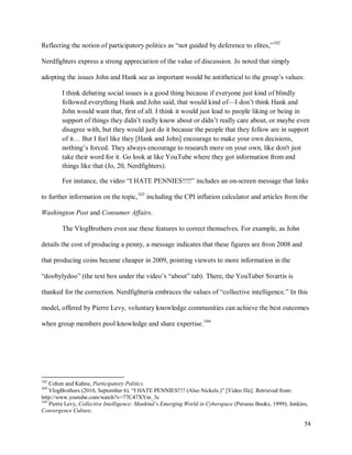 54
Reflecting the notion of participatory politics as “not guided by deference to elites,”102
Nerdfighters express a strong appreciation of the value of discussion. Jo noted that simply
adopting the issues John and Hank see as important would be antithetical to the group’s values:
I think debating social issues is a good thing because if everyone just kind of blindly
followed everything Hank and John said, that would kind of—I don’t think Hank and
John would want that, first of all. I think it would just lead to people liking or being in
support of things they didn’t really know about or didn’t really care about, or maybe even
disagree with, but they would just do it because the people that they follow are in support
of it… But I feel like they [Hank and John] encourage to make your own decisions,
nothing’s forced. They always encourage to research more on your own, like don't just
take their word for it. Go look at like YouTube where they got information from and
things like that (Jo, 20, Nerdfighters).
For instance, the video “I HATE PENNIES!!!!” includes an on-screen message that links
to further information on the topic,103
including the CPI inflation calculator and articles from the
Washington Post and Consumer Affairs.
The VlogBrothers even use these features to correct themselves. For example, as John
details the cost of producing a penny, a message indicates that these figures are from 2008 and
that producing coins became cheaper in 2009, pointing viewers to more information in the
“doobylydoo” (the text box under the video’s “about” tab). There, the YouTuber Sivartis is
thanked for the correction. Nerdfighteria embraces the values of “collective intelligence.” In this
model, offered by Pierre Levy, voluntary knowledge communities can achieve the best outcomes
when group members pool knowledge and share expertise.104
102
Cohen and Kahne, Participatory Politics.
103
VlogBrothers (2010, September 6). “I HATE PENNIES!!!! (Also Nickels.)” [Video file]. Retrieved from:
http://www.youtube.com/watch?v=77C47XYm_3c
104
Pierre Levy, Collective Intelligence: Mankind’s Emerging World in Cyberspace (Perseus Books, 1999); Jenkins,
Convergence Culture.
 