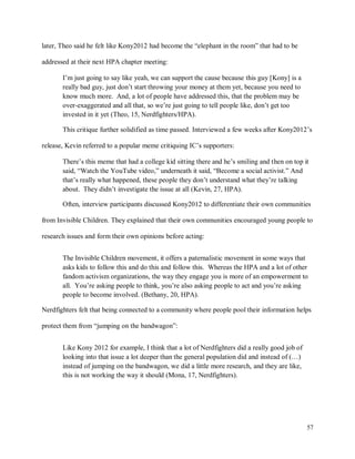 57
later, Theo said he felt like Kony2012 had become the “elephant in the room” that had to be
addressed at their next HPA chapter meeting:
I’m just going to say like yeah, we can support the cause because this guy [Kony] is a
really bad guy, just don’t start throwing your money at them yet, because you need to
know much more. And, a lot of people have addressed this, that the problem may be
over-exaggerated and all that, so we’re just going to tell people like, don’t get too
invested in it yet (Theo, 15, Nerdfighters/HPA).
This critique further solidified as time passed. Interviewed a few weeks after Kony2012’s
release, Kevin referred to a popular meme critiquing IC’s supporters:
There’s this meme that had a college kid sitting there and he’s smiling and then on top it
said, “Watch the YouTube video,” underneath it said, “Become a social activist.” And
that’s really what happened, these people they don’t understand what they’re talking
about. They didn’t investigate the issue at all (Kevin, 27, HPA).
Often, interview participants discussed Kony2012 to differentiate their own communities
from Invisible Children. They explained that their own communities encouraged young people to
research issues and form their own opinions before acting:
The Invisible Children movement, it offers a paternalistic movement in some ways that
asks kids to follow this and do this and follow this. Whereas the HPA and a lot of other
fandom activism organizations, the way they engage you is more of an empowerment to
all. You’re asking people to think, you’re also asking people to act and you’re asking
people to become involved. (Bethany, 20, HPA).
Nerdfighters felt that being connected to a community where people pool their information helps
protect them from “jumping on the bandwagon”:
Like Kony 2012 for example, I think that a lot of Nerdfighters did a really good job of
looking into that issue a lot deeper than the general population did and instead of (…)
instead of jumping on the bandwagon, we did a little more research, and they are like,
this is not working the way it should (Mona, 17, Nerdfighters).
 