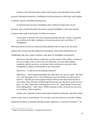 58
Contrary to the informed citizen model, which requires each individual to know all the
necessary information themselves, Nerdfighters trust the processes by which they work together
to identify, research, and debate pressing issues.
To facilitate these processes, Nerdfighters have embraced certain norms of civil
discourse. Julie contrasted the polite discussions amongst Nerdfighters to the mean-spirited
comments often made in the broader YouTube environment:
I mean, there’s obviously still a lot of arguing and things like that. People’s viewpoints
are so different, but there’s definitely a lot more discussion that’s civil (Julie, 17,
Nerdfighters).
When discussions are held on commercial online platforms that are open to all, the actual
audience may diverge from that imagined by participants. John Green explained how the
VlogBrothers take active steps to maintain a safe space for Nerdfighter conversations:
John Green: The other thing is to make the comment section of the website, of wherever
you are, to make it safe, as safe as you can. Obviously, you can't make anything
completely safe but you know, we just don’t allow racism and we just don’t allow
homophobia or attacks on trans-people or any of that stuff.
Interviewer: Is that by actively deleting comments?
John Green: Yeah, and banning people who make them over and over again. The truth
is it’s very few people, but it’s very loud because you can't tell but you want to rise to
answer it. And that gives these people attention, which in turn makes them feel like it
was useful to have said these terrible things because they got what they wanted out of it I
guess. So yeah, I mean that's something that we try to do. Again though, I mean when
you're talking about—I don’t know, 30,000 comments a week, obviously you can't do it
on everything. That's tough then.
Feeling safe is important as these youth express themselves politically, especially around
sensitive issues such as sexual identity. Yet, our team’s previous research on Invisible Children
argued that the ability to anticipate and rebut counter arguments is a crucial civic practice.110
As
110
Kligler-Vilenchik and Shresthova, “Learning through Practice”.
 