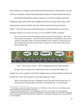 59
they encourage civil exchanges, groups characterized by participatory culture practices may also
avoid more contentious moments that would prepare members for broader political discussions.
Demonstrated through their collective responses on issues like marriage equality and
immigration rights, both the HPA and Nerdfighters tend towards socially liberal stances. Still,
neither group is exclusively liberal, and many members mentioned having conservative
friends.111
Out of the interviewees from both groups, two or three identified as conservative,
though this identity was not clear-cut. Kevin, a 27-year old HPA member, explained:
I'm one of the few conservative people on the team if you want to label me. But I don’t
label myself a conservative. I have lost touch on both sides of that political line. But the
majority of [his HPA chapter and related quidditch team], whether it’s because they are
gay or because that they are social activists or whatever it is, they seem to fall very far
onto the liberal side.
Fig 11. “Not in Harry’s Name”—HPA’s campaign around Fair Trade chocolate112
At times, Kevin’s political views clashed with others in his local HPA chapter. For
example, he was not a supporter of the HPA campaign to pressure Warner Brothers to make their
chocolate Fair Trade. He advocated for a free market approach instead:
There is this old joke that goes, if Republicans don’t like guns, they don’t buy them. If
Democrats don’t like guns they try and ban it, and that goes for -- you could insert
111
I use liberal vs. conservative (rather than Democrat vs. Republican) as these are the terms participants usually
used to describe themselves and others in the group.
112
Design by Alec Longstreth, http://www.aleclongstreth.com/2011/11/not-in-harrys-name-chocolate-frog-
cards.html. On his blog, Longstreth, a cartoonist and illustrator, mentions this design was a web banner he suggested
for the campaign and was never used officially; he thinks that’s a good idea as the design may be “too cute for such
a serious campaign”.
 