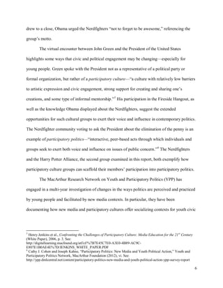 6
drew to a close, Obama urged the Nerdfighters “not to forget to be awesome,” referencing the
group’s motto.
The virtual encounter between John Green and the President of the United States
highlights some ways that civic and political engagement may be changing—especially for
young people. Green spoke with the President not as a representative of a political party or
formal organization, but rather of a participatory culture—“a culture with relatively low barriers
to artistic expression and civic engagement, strong support for creating and sharing one’s
creations, and some type of informal mentorship.”3
His participation in the Fireside Hangout, as
well as the knowledge Obama displayed about the Nerdfighters, suggest the extended
opportunities for such cultural groups to exert their voice and influence in contemporary politics.
The Nerdfighter community voting to ask the President about the elimination of the penny is an
example of participatory politics—“interactive, peer-based acts through which individuals and
groups seek to exert both voice and influence on issues of public concern.”4
The Nerdfighters
and the Harry Potter Alliance, the second group examined in this report, both exemplify how
participatory culture groups can scaffold their members’ participation into participatory politics.
The MacArthur Research Network on Youth and Participatory Politics (YPP) has
engaged in a multi-year investigation of changes in the ways politics are perceived and practiced
by young people and facilitated by new media contexts. In particular, they have been
documenting how new media and participatory cultures offer socializing contexts for youth civic
3
Henry Jenkins et al., Confronting the Challenges of Participatory Culture: Media Education for the 21st
Century
(White Paper), 2006, p. 3. See:
http://digitallearning.macfound.org/atf/cf/%7B7E45C7E0-A3E0-4B89-AC9C-
E807E1B0AE4E%7D/JENKINS_WHITE_PAPER.PDF
4
Cathy J. Cohen and Joseph Kahne, “Participatory Politics: New Media and Youth Political Action,” Youth and
Participatory Politics Network, MacArthur Foundation (2012), vi. See:
http://ypp.dmlcentral.net/content/participatory-politics-new-media-and-youth-political-action-ypp-survey-report
 