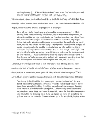 60
anything in there. […] If Warner Brothers doesn’t want to use Fair Trade chocolate and
you don’t agree with that, don’t buy their stuff (Kevin, 27, HPA).
Taking a minority stance can be difficult, and Kevin decided to just “stay out” of the Fair Trade
campaign. He has, however, been vocal on other issues. Kim, a liberal member of Kevin’s HPA
chapter, characterized this diversity of perspectives as a strength:
I was talking with Kevin and somehow jobs and the economy came up. […] He is
socially liberal and economically conservative, and he believes that Reagonomics, the
trickle-down effect, is a valid possibility for the American workforce, and I don't. That's
fine, we're allowed to disagree. He mentioned it and I was like, “Well, why do you
believe that works better than making more government jobs for people who are out of
work, which is what Obama has been doing?” He explained. He understands that yes, it's
putting people into jobs that wouldn't previously have had jobs, and he was able to
explain the spending differences and stuff like that, and even though I still disagree with
the principle of what he was saying, I was able to better understand the fundamentals of
the idea behind it… . It doesn't necessarily mean that I agree with it entirely, which is
fine, because that's what a conversation is about, but I was able to learn from it and that
was more important than whether or not I agreed with him (Kim, 23, HPA).
Kim and Kevin’s willingness to listen to each other despite their differing political views
constitutes the kind of “public spirited talk” many scholars would be happy to see: open to
debate, devoted to the common public good, and receptive to differences of opinion.113
For
Kevin, HPA’a ability to combine shared activist goals with friendship helps bridge difference:
You have to define friendship, like, why are you friends with this person? Are you
friends because they do the same activism as you and it stops there? Because if it stops
there, that’s not really friendship. Friendship [means] somebody who cares about the
other person, or is interested in the other person. And so with my more conservative
views and their more liberal views, our views actually aren’t that far off from each other.
And I think that our friendship lies in it, we are friends, and we’re not going to let our
political views or our particular views or whatever get in the way of enjoying that person.
113
Eliasoph, Avoiding Politics.
 