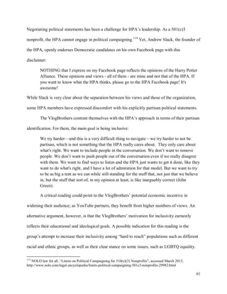61
Negotiating political statements has been a challenge for HPA’s leadership. As a 501(c)3
nonprofit, the HPA cannot engage in political campaigning.114
Yet, Andrew Slack, the founder of
the HPA, openly endorses Democratic candidates on his own Facebook page with this
disclaimer:
NOTHING that I express on my Facebook page reflects the opinions of the Harry Potter
Alliance. These opinions and views - all of them - are mine and not that of the HPA. If
you want to know what the HPA thinks, please go to the HPA Facebook page! It's
awesome!
While Slack is very clear about the separation between his views and those of the organization,
some HPA members have expressed discomfort with his explicitly partisan political statements.
The VlogBrothers contrast themselves with the HPA’s approach in terms of their partisan
identification. For them, the main goal is being inclusive:
We try harder—and this is a very difficult thing to navigate—we try harder to not be
partisan, which is not something that the HPA really cares about. They only care about
what's right. We want to include people in the conversation. We don’t want to remove
people. We don’t want to push people out of the conversation even if we really disagree
with them. We want to find ways to listen and the HPA just wants to get it done, like they
want to do what's right, and I have a lot of admiration for that model. But we want to try
to be as big a tent as we can while still standing for the stuff that, not just that we believe
in, but the stuff that sort of, in my opinion at least, is like inarguably correct (John
Green).
A critical reading could point to the VlogBrothers’ potential economic incentive in
widening their audience; as YouTube partners, they benefit from higher numbers of views. An
alternative argument, however, is that the VlogBrothers’ motivation for inclusivity earnestly
reflects their educational and ideological goals. A possible indication for this reading is the
group’s attempt to increase their inclusivity among “hard to reach” populations such as different
racial and ethnic groups, as well as their clear stance on some issues, such as LGBTQ equality.
114
NOLO law for all. “Limits on Political Campaigning for 510(c)(3) Nonprofits”, accessed March 2013,
http://www.nolo.com/legal-encyclopedia/limits-political-campaigning-501c3-nonprofits-29982.html
 