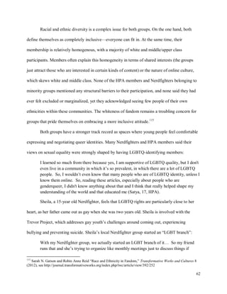 62
Racial and ethnic diversity is a complex issue for both groups. On the one hand, both
define themselves as completely inclusive—everyone can fit in. At the same time, their
membership is relatively homogenous, with a majority of white and middle/upper class
participants. Members often explain this homogeneity in terms of shared interests (the groups
just attract those who are interested in certain kinds of content) or the nature of online culture,
which skews white and middle class. None of the HPA members and Nerdfighters belonging to
minority groups mentioned any structural barriers to their participation, and none said they had
ever felt excluded or marginalized, yet they acknowledged seeing few people of their own
ethnicities within these communities. The whiteness of fandom remains a troubling concern for
groups that pride themselves on embracing a more inclusive attitude.115
Both groups have a stronger track record as spaces where young people feel comfortable
expressing and negotiating queer identities. Many Nerdfighters and HPA members said their
views on sexual equality were strongly shaped by having LGBTQ-identifying members:
I learned so much from there because yes, I am supportive of LGBTQ quality, but I don't
even live in a community in which it’s so prevalent, in which there are a lot of LGBTQ
people. So, I wouldn’t even know that many people who are of LGBTQ identity, unless I
know them online. So, reading these articles, especially about people who are
genderqueer, I didn't know anything about that and I think that really helped shape my
understanding of the world and that educated me (Satya, 17, HPA).
Sheila, a 15-year old Nerdfighter, feels that LGBTQ rights are particularly close to her
heart, as her father came out as gay when she was two years old. Sheila is involved with the
Trevor Project, which addresses gay youth’s challenges around coming out, experiencing
bullying and preventing suicide. Sheila’s local Nerdfighter group started an “LGBT branch”:
With my Nerdfighter group, we actually started an LGBT branch of it… So my friend
runs that and she’s trying to organize like monthly meetings just to discuss things if
115
Sarah N. Gatson and Robin Anne Reid “Race and Ethnicity in Fandom,” Transformative Works and Cultures 8
(2012), see http://journal.transformativeworks.org/index.php/twc/article/view/392/252
 