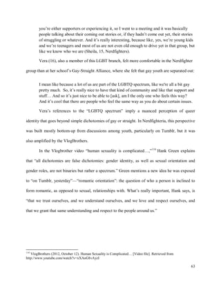 63
you’re either supporters or experiencing it, so I went to a meeting and it was basically
people talking about their coming out stories or, if they hadn’t come out yet, their stories
of struggling or whatever. And it’s really interesting, because like, yes, we’re young kids
and we’re teenagers and most of us are not even old enough to drive yet in that group, but
like we know who we are (Sheila, 15, Nerdfighters).
Vera (16), also a member of this LGBT branch, felt more comfortable in the Nerdfighter
group than at her school’s Gay-Straight Alliance, where she felt that gay youth are separated out:
I mean like because a lot of us are part of the LGBTQ spectrum, like we're all a bit gay
pretty much. So, it’s really nice to have that kind of community and like that support and
stuff… And so it’s just nice to be able to [ask], am I the only one who feels this way?
And it’s cool that there are people who feel the same way as you do about certain issues.
Vera’s references to the “LGBTQ spectrum” imply a nuanced perception of queer
identity that goes beyond simple dichotomies of gay or straight. In Nerdfighteria, this perspective
was built mostly bottom-up from discussions among youth, particularly on Tumblr, but it was
also amplified by the VlogBrothers.
In the Vlogbrother video “human sexuality is complicated…,”116
Hank Green explains
that “all dichotomies are false dichotomies: gender identity, as well as sexual orientation and
gender roles, are not binaries but rather a spectrum.” Green mentions a new idea he was exposed
to “on Tumblr, yesterday”—“romantic orientation”: the question of who a person is inclined to
form romantic, as opposed to sexual, relationships with. What’s really important, Hank says, is
“that we trust ourselves, and we understand ourselves, and we love and respect ourselves, and
that we grant that same understanding and respect to the people around us.”
116
VlogBrothers (2012, October 12). Human Sexuality is Complicated… [Video file]. Retrieved from
http://www.youtube.com/watch?v=xXAoG8vAyzI
 