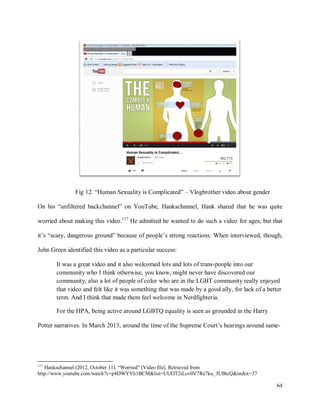 64
Fig 12. “Human Sexuality is Complicated” – Vlogbrother video about gender
On his “unfiltered backchannel” on YouTube, Hankschannel, Hank shared that he was quite
worried about making this video.117
He admitted he wanted to do such a video for ages, but that
it’s “scary, dangerous ground” because of people’s strong reactions. When interviewed, though,
John Green identified this video as a particular success:
It was a great video and it also welcomed lots and lots of trans-people into our
community who I think otherwise, you know, might never have discovered our
community, also a lot of people of color who are in the LGBT community really enjoyed
that video and felt like it was something that was made by a good ally, for lack of a better
term. And I think that made them feel welcome in Nerdfighteria.
For the HPA, being active around LGBTQ equality is seen as grounded in the Harry
Potter narratives. In March 2013, around the time of the Supreme Court’s hearings around same-
117
Hankschannel (2012, October 11). “Worried” [Video file]. Retrieved from
http://www.youtube.com/watch?v=p4DWYYh1BCM&list=UUOT2iLov0V7Re7ku_3UBtcQ&index=37
 