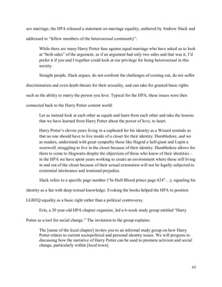 65
sex marriage, the HPA released a statement on marriage equality, authored by Andrew Slack and
addressed to “fellow members of the heterosexual community”:
While there are many Harry Potter fans against equal marriage who have asked us to look
at “both sides” of the argument, as if an argument had only two sides and that was it, I’d
prefer it if you and I together could look at our privilege for being heterosexual in this
society.
Straight people, Slack argues, do not confront the challenges of coming out, do not suffer
discrimination and even death threats for their sexuality, and can take for granted basic rights
such as the ability to marry the person you love. Typical for the HPA, these issues were then
connected back to the Harry Potter content world:
Let us instead look at each other as equals and learn from each other and take the lessons
that we have learned from Harry Potter about the power of love, to heart.
Harry Potter’s eleven years living in a cupboard for his identity as a Wizard reminds us
that no one should have to live inside of a closet for their identity. Dumbledore, and we
as readers, understand with great sympathy those like Hagrid a half-giant and Lupin a
werewolf, struggling to live in the closet because of their identity. Dumbledore allows for
them to come to Hogwarts despite the objections of those who know of their identities –
in the HPA we have spent years working to create an environment where those still living
in and out of the closet because of their sexual orientation will not be legally subjected to
existential intolerance and irrational prejudice.
Slack refers to a specific page number (“In Half-Blood prince page 624”…), signaling his
identity as a fan with deep textual knowledge. Evoking the books helped the HPA to position
LGBTQ equality as a basic right rather than a political controversy.
Erin, a 20 year-old HPA chapter organizer, led a 6-week study group entitled “Harry
Potter as a tool for social change.” The invitation to the group explains:
The [name of the local chapter] invites you to an informal study group on how Harry
Potter relates to current sociopolitical and personal identity issues. We will progress to
discussing how the narrative of Harry Potter can be used to promote activism and social
change, particularly within [local town].
 