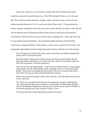 66
Each week’s discussion was devoted to a certain book from the Harry Potter series,
sometimes connected to specific themes (e.g., “Our fifth meeting will focus on evil, fear, and
hate. We will discuss which characters, creatures, spells, and more we hate or fear most and
explore possible definitions of "evil" as seen in the Harry Potter series.”). The group held six
weekly meetings, attended by fans in their teens and twenties, but also two adults in their 40s and
50s who had only basic familiarity with Harry Potter and were more drawn to the political
conversations. While the books served as the discussion’s starting points—and as the main hook
for most of the younger participants—the group had in-depth discussions around burning
controversies, including Walmart’s labor practices, racism, slavery, and the 2012 elections. The
group leader often helped create the bridge between the content world and real world concerns:
Erin: Throughout the whole book, Harry wants to kills Sirius. He thinks he betrayed his
parents, that it’s his fault they died.
[Several minutes of discussion around the book: how Harry found out Sirius did not
betray his parents and became close friends with him, and how he decided to spare the
life of the real betrayer. Erin then transitions:].
Erin: We now have the death penalty – prop 34 on the California ballot. It would replace
death penalty with life without parole. In the wizarding world, it’s a story about death
penalty. All the book we thought that Sirius needs to die, but we found out he doesn’t,
and neither does the guy who actually did kill Harry’s parents
Shelly: We put innocent people to death. Once someone is put into death row the efforts
to save them stop.
Tim: There was a journalism class that got an assignment to research a death penalty
case. They found out that a guy on death row was not guilty. In Illinois they decided to
stop the death penalty because they said they can’t trust the system, and it’s not better or
worse than anywhere else. Once someone is dead, it’s over.
[10 minute discussion of the death penalty and prop 34 ensues]
 