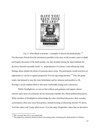67
Fig 13. Sirius Black as prisoner– a metaphor to discuss the death penalty 118
The discussion flowed from the introductory parallels to the story world towards a more in-depth
and lengthy discussion of the death penalty, one that included naming the legal standards for
decision (‘beyond reasonable doubt’ vs. ‘preponderance of evidence’) and referencing study
findings about whether the threat of execution deters crime. The participants would soon have an
opportunity to vote for or against proposition 34 in the upcoming elections.119
Erin, the group
leader, had planned to raise this topic beforehand, and her allusions and parallels to J.K.
Rowling’s novels enabled others to feel more comfortable joining such a discussion.
Within Nerdfighteria, we can see that without such guidance and support, shared
interests and a sense of community do not necessarily translate into vibrant political discussions.
While members of Nerdfighteria acknowledge the value of political discussion, their everyday
conversations often steer away from politics, instead focusing on discussing favorite TV shows,
YouTube videos and Young Adult novels. Even the many Vlogbrother videos that are devoted to
118
RPF, accessed May 2013, www.therpf.com
119
The proposition eventually failed, by about 6 percentage points, maintaining the death penalty in California.
 