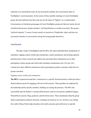 68
explicitly civic and political issues do not necessarily translate into conversation topics in
Nerdfighters’ social encounters. In the course of three monthly meetings of a local Nerdfighter
group, the most political issue that came up was the status of “hippies” as a counterculture.
Conversations on Facebook group pages for local Nerdfighter groups are likewise mostly devoid
of political discussions, despite members’ self-identification as socially concerned. The group’s
“political etiquette,” it seems, focuses mostly on reactions to Vlogbrother videos and does not
necessarily translate to conversations among the young people themselves.
Conclusion
Through a study of Nerdfighters and the HPA, this report identified three mechanisms of
translation: tapping content worlds and communities, creative production, and forming opinions
and discussion. Future research may address how prevalent these mechanisms are in other
participatory culture groups and which other translation mechanisms exist. For now, let’s
evaluate how these different mechanisms lead to participatory politics outcomes within the two
groups examined.
Tapping content worlds and communities
The HPA is organized around fans’ connections to a specific fictional narrative which provides a
shared reference point for engaging with real world concerns. These parallels are employed by
the leadership and by specific members, building on existing fan practices. The HPA also
successfully taps the fandom’s existing infrastructures (such as conventions, quidditch leagues,
Wizard Rock concerts, blogs, podcasts, and fan fiction sites). These mechanisms help the group
achieve participatory political outcomes, including development of civic identities (e.g. feeling
the world of Harry Potter helps elucidate real-world concerns) and mobilization to specific
 