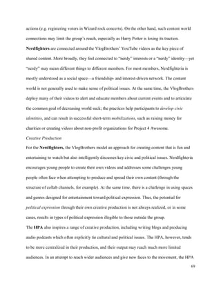 69
actions (e.g. registering voters in Wizard rock concerts). On the other hand, such content world
connections may limit the group’s reach, especially as Harry Potter is losing its traction.
Nerdfighters are connected around the VlogBrothers’ YouTube videos as the key piece of
shared content. More broadly, they feel connected to “nerdy” interests or a “nerdy” identity—yet
“nerdy” may mean different things to different members. For most members, Nerdfighteria is
mostly understood as a social space—a friendship- and interest-driven network. The content
world is not generally used to make sense of political issues. At the same time, the VlogBrothers
deploy many of their videos to alert and educate members about current events and to articulate
the common goal of decreasing world suck; the practices help participants to develop civic
identities, and can result in successful short-term mobilizations, such as raising money for
charities or creating videos about non-profit organizations for Project 4 Awesome.
Creative Production
For the Nerdfighters, the VlogBrothers model an approach for creating content that is fun and
entertaining to watch but also intelligently discusses key civic and political issues. Nerdfighteria
encourages young people to create their own videos and addresses some challenges young
people often face when attempting to produce and spread their own content (through the
structure of collab channels, for example). At the same time, there is a challenge in using spaces
and genres designed for entertainment toward political expression. Thus, the potential for
political expression through their own creative production is not always realized, or in some
cases, results in types of political expression illegible to those outside the group.
The HPA also inspires a range of creative production, including writing blogs and producing
audio podcasts which often explicitly tie cultural and political issues. The HPA, however, tends
to be more centralized in their production, and their output may reach much more limited
audiences. In an attempt to reach wider audiences and give new faces to the movement, the HPA
 