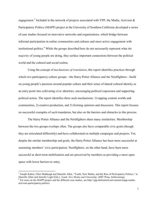7
engagement.5
Included in the network of projects associated with YPP, the Media, Activism &
Participatory Politics (MAPP) project at the University of Southern California developed a series
of case studies focused on innovative networks and organizations, which bridge between
informal participation in online communities and cultures and more active engagement with
institutional politics.6
While the groups described here do not necessarily represent what the
majority of young people are doing, they surface important connections between the political
world and the cultural and social realms.
Using the concept of mechanisms of translation, this report identifies practices through
which two participatory culture groups—the Harry Potter Alliance and the Nerdfighters—build
on young people’s passions around popular culture and their sense of shared cultural identity as
an entry point into cultivating civic identities, encouraging political expression and supporting
political action. The report identifies three such mechanisms: 1) tapping content worlds and
communities, 2) creative production, and 3) forming opinions and discussion. This report focuses
on successful examples of such translation, but also on the barriers and obstacles to this process.
The Harry Potter Alliance and the Nerdfighters share many similarities. Membership
between the two groups overlaps often. The groups also have comparable civic goals (though
they are articulated differently) and have collaborated on multiple campaigns and projects. Yet,
despite the similar membership and goals, the Harry Potter Alliance has been more successful at
sustaining members’ civic participation. Nerdfighters, on the other hand, have been more
successful at short-term mobilization and are perceived by members as providing a more open
space with lower barriers to entry.
5
Joseph Kahne, Ellen Middaugh and Danielle Allen, “Youth, New Media, and the Rise of Participatory Politics,” in
Danielle Allen and Jennifer Light (Eds.), Youth, New Media and Citizenship. (MIT Press, forthcoming).
6
For more on the MAPP project and the different case studies, see http://ypp.dmlcentral.net/content/mapp-media-
activism-participatory-politics
 