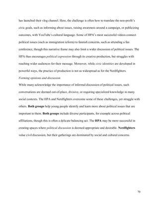 70
has launched their vlog channel. Here, the challenge is often how to translate the non-profit’s
civic goals, such as informing about issues, raising awareness around a campaign, or publicizing
outcomes, with YouTube’s cultural language. Some of HPA’s most successful videos connect
political issues (such as immigration reform) to fannish concerns, such as attending a fan
conference, though this narrative frame may also limit a wider discussion of political issues. The
HPA thus encourages political expression through its creative production, but struggles with
reaching wider audiences for their message. Moreover, while civic identities are developed in
powerful ways, the practice of production is not as widespread as for the Nerdfighters.
Forming opinions and discussion
While many acknowledge the importance of informal discussion of political issues, such
conversations are deemed out-of-place, divisive, or requiring specialized knowledge in many
social contexts. The HPA and Nerdfighters overcome some of these challenges, yet struggle with
others. Both groups help young people identify and learn more about political issues that are
important to them. Both groups include diverse participants, for example across political
affiliations, though this is often a delicate balancing act. The HPA may be more successful in
creating spaces where political discussion is deemed appropriate and desirable. Nerdfighters
value civil discussion, but their gatherings are dominated by social and cultural concerns.
 