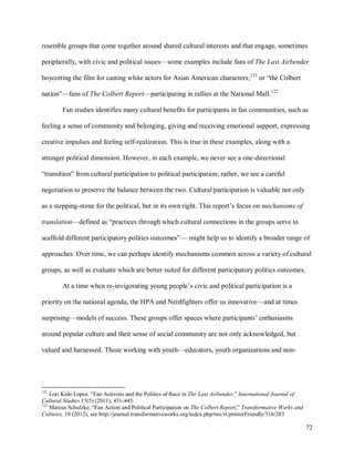 72
resemble groups that come together around shared cultural interests and that engage, sometimes
peripherally, with civic and political issues—some examples include fans of The Last Airbender
boycotting the film for casting white actors for Asian American characters;121
or “the Colbert
nation”—fans of The Colbert Report—participating in rallies at the National Mall.122
Fan studies identifies many cultural benefits for participants in fan communities, such as
feeling a sense of community and belonging, giving and receiving emotional support, expressing
creative impulses and feeling self-realization. This is true in these examples, along with a
stronger political dimension. However, in each example, we never see a one-directional
“transition” from cultural participation to political participation; rather, we see a careful
negotiation to preserve the balance between the two. Cultural participation is valuable not only
as a stepping-stone for the political, but in its own right. This report’s focus on mechanisms of
translation—defined as “practices through which cultural connections in the groups serve to
scaffold different participatory politics outcomes”— might help us to identify a broader range of
approaches. Over time, we can perhaps identify mechanisms common across a variety of cultural
groups, as well as evaluate which are better suited for different participatory politics outcomes.
At a time when re-invigorating young people’s civic and political participation is a
priority on the national agenda, the HPA and Nerdfighters offer us innovative—and at times
surprising—models of success. These groups offer spaces where participants’ enthusiasms
around popular culture and their sense of social community are not only acknowledged, but
valued and harnessed. Those working with youth—educators, youth organizations and non-
121
Lori Kido Lopez, “Fan Activists and the Politics of Race in The Last Airbender,” International Journal of
Cultural Studies 15(5) (2011), 431-445.
122
Marcus Schulzke, “Fan Action and Political Participation on The Colbert Report,” Transformative Works and
Cultures, 10 (2012), see http://journal.transformativeworks.org/index.php/twc/rt/printerFriendly/316/283
 