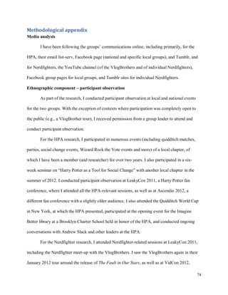 74
Methodological appendix
Media analysis
I have been following the groups’ communications online, including primarily, for the
HPA, their email list-serv, Facebook page (national and specific local groups), and Tumblr, and
for Nerdfighters, the YouTube channel (of the VlogBrothers and of individual Nerdfighters),
Facebook group pages for local groups, and Tumblr sites for individual Nerdfighters.
Ethnographic component – participant observation
As part of the research, I conducted participant observation at local and national events
for the two groups. With the exception of contexts where participation was completely open to
the public (e.g., a VlogBrother tour), I received permission from a group leader to attend and
conduct participant observation.
For the HPA research, I participated in numerous events (including quidditch matches,
parties, social change events, Wizard Rock the Vote events and more) of a local chapter, of
which I have been a member (and researcher) for over two years. I also participated in a six-
week seminar on “Harry Potter as a Tool for Social Change” with another local chapter in the
summer of 2012. I conducted participant observation at LeakyCon 2011, a Harry Potter fan
conference, where I attended all the HPA-relevant sessions, as well as at Ascendio 2012, a
different fan conference with a slightly older audience. I also attended the Quidditch World Cup
in New York, at which the HPA presented, participated at the opening event for the Imagine
Better library at a Brooklyn Charter School held in honor of the HPA, and conducted ongoing
conversations with Andrew Slack and other leaders at the HPA.
For the Nerdfighter research, I attended Nerdfighter-related sessions at LeakyCon 2011,
including the Nerdfighter meet-up with the VlogBrothers. I saw the VlogBrothers again in their
January 2012 tour around the release of The Fault in Our Stars, as well as at VidCon 2012,
 