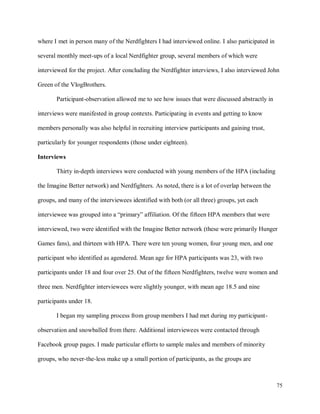 75
where I met in person many of the Nerdfighters I had interviewed online. I also participated in
several monthly meet-ups of a local Nerdfighter group, several members of which were
interviewed for the project. After concluding the Nerdfighter interviews, I also interviewed John
Green of the VlogBrothers.
Participant-observation allowed me to see how issues that were discussed abstractly in
interviews were manifested in group contexts. Participating in events and getting to know
members personally was also helpful in recruiting interview participants and gaining trust,
particularly for younger respondents (those under eighteen).
Interviews
Thirty in-depth interviews were conducted with young members of the HPA (including
the Imagine Better network) and Nerdfighters. As noted, there is a lot of overlap between the
groups, and many of the interviewees identified with both (or all three) groups, yet each
interviewee was grouped into a “primary” affiliation. Of the fifteen HPA members that were
interviewed, two were identified with the Imagine Better network (these were primarily Hunger
Games fans), and thirteen with HPA. There were ten young women, four young men, and one
participant who identified as agendered. Mean age for HPA participants was 23, with two
participants under 18 and four over 25. Out of the fifteen Nerdfighters, twelve were women and
three men. Nerdfighter interviewees were slightly younger, with mean age 18.5 and nine
participants under 18.
I began my sampling process from group members I had met during my participant-
observation and snowballed from there. Additional interviewees were contacted through
Facebook group pages. I made particular efforts to sample males and members of minority
groups, who never-the-less make up a small portion of participants, as the groups are
 
