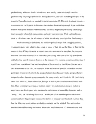 76
predominantly white and female. Interviewees were usually contacted through e-mail or,
predominantly for younger participants, through Facebook, and were invited to participate in the
research. Parental consent was required for participants under 18. The semi-structured interviews
were conducted via Skype or, in five cases, face-to-face. Interviewing through Skype enabled me
to reach participants from all over the country, and eased the process particularly for underage
interviewees for whom both transportation and safety were concerns. While technical issues
arose in a few interviews, the advantages of online interviewing outweighed the disadvantages.
After consenting to participate, the interview protocol began with a mapping exercise,
where participants were asked to draw a map or image of their life and the things in their life that
matter to them. If they did not do so on their own, they were asked to also place the groups on
this map. This exercise served as an icebreaker, particularly with some of the shy participants,
and helped me identify issues to focus on in the interview. For example, sometimes at this stage I
would learn a participant I had met through one of the groups (e.g. Nerdfighters) turned out to
also be a member of the HPA, or vice versa. Next, the interview protocol touched on how the
participant became involved with the group; what activities she does with the groups; what are
things she values about the group; comparing the group to other activities in her life (particularly
other civic activities). In each interview, I sought an area of particular interest and honed in on
that. Thus, some interviews focused more on creative production; others more on past civic
experiences, etc. Participants were also asked to elaborate on terms used by the group, such as
“nerdy,” “fan,” or “decreasing world suck.” A third part of the interview protocol was more
conceptual; here, the participant was asked to define, or bring up what they think of, when they
hear the following words: citizen, good citizen, activist, and the political. This section often
raised additional interesting discussions. Interviews lasted between 1.5-2 hours and were later
 