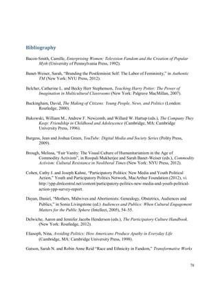 78
Bibliography
Bacon-Smith, Camille, Enterprising Women: Television Fandom and the Creation of Popular
Myth (University of Pennsylvania Press, 1992).
Banet-Weiser, Sarah, “Branding the Postfeminist Self: The Labor of Femininity,” in Authentic
TM (New York: NYU Press, 2012).
Belcher, Catherine L. and Becky Herr Stephenson, Teaching Harry Potter: The Power of
Imagination in Multicultural Classrooms (New York: Palgrave MacMillan, 2007).
Buckingham, David, The Making of Citizens: Young People, News, and Politics (London:
Routledge, 2000).
Bukowski, William M., Andrew F. Newcomb, and Willard W. Hartup (eds.), The Company They
Keep: Friendship in Childhood and Adolescence (Cambridge, MA: Cambridge
University Press, 1996).
Burgess, Jean and Joshua Green, YouTube: Digital Media and Society Series (Polity Press,
2009).
Brough, Melissa, “Fair Vanity: The Visual Culture of Humanitarianism in the Age of
Commodity Activism”, in Roopali Mukherjee and Sarah Banet-Weiser (eds.), Commodity
Activism: Cultural Resistance in Neoliberal Times (New York: NYU Press, 2012).
Cohen, Cathy J. and Joseph Kahne, “Participatory Politics: New Media and Youth Political
Action,” Youth and Participatory Politics Network, MacArthur Foundation (2012), vi.
http://ypp.dmlcentral.net/content/participatory-politics-new-media-and-youth-political-
action-ypp-survey-report.
Dayan, Daniel, “Mothers, Midwives and Abortionists: Genealogy, Obstetrics, Audiences and
Publics,” in Sonia Livingstone (ed.) Audiences and Publics: When Cultural Engagement
Matters for the Public Sphere (Intellect, 2005), 54–55.
Delwiche, Aaron and Jennifer Jacobs Henderson (eds.), The Participatory Culture Handbook.
(New York: Routledge, 2012).
Eliasoph, Nina, Avoiding Politics: How Americans Produce Apathy in Everyday Life
(Cambridge, MA: Cambridge University Press, 1998).
Gatson, Sarah N. and Robin Anne Reid “Race and Ethnicity in Fandom,” Transformative Works
 