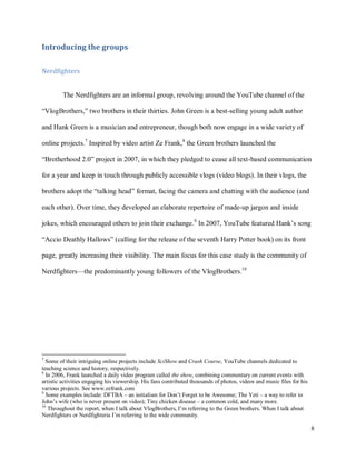 8
Introducing the groups
Nerdfighters
The Nerdfighters are an informal group, revolving around the YouTube channel of the
“VlogBrothers,” two brothers in their thirties. John Green is a best-selling young adult author
and Hank Green is a musician and entrepreneur, though both now engage in a wide variety of
online projects.7
Inspired by video artist Ze Frank,8
the Green brothers launched the
“Brotherhood 2.0” project in 2007, in which they pledged to cease all text-based communication
for a year and keep in touch through publicly accessible vlogs (video blogs). In their vlogs, the
brothers adopt the “talking head” format, facing the camera and chatting with the audience (and
each other). Over time, they developed an elaborate repertoire of made-up jargon and inside
jokes, which encouraged others to join their exchange.9
In 2007, YouTube featured Hank’s song
“Accio Deathly Hallows” (calling for the release of the seventh Harry Potter book) on its front
page, greatly increasing their visibility. The main focus for this case study is the community of
Nerdfighters—the predominantly young followers of the VlogBrothers.10
7
Some of their intriguing online projects include SciShow and Crash Course, YouTube channels dedicated to
teaching science and history, respectively.
8
In 2006, Frank launched a daily video program called the show, combining commentary on current events with
artistic activities engaging his viewership. His fans contributed thousands of photos, videos and music files for his
various projects. See www.zefrank.com
9
Some examples include: DFTBA – an initialism for Don’t Forget to be Awesome; The Yeti – a way to refer to
John’s wife (who is never present on video); Tiny chicken disease – a common cold, and many more.
10
Throughout the report, when I talk about VlogBrothers, I’m referring to the Green brothers. When I talk about
Nerdfighters or Nerdfighteria I’m referring to the wide community.
 