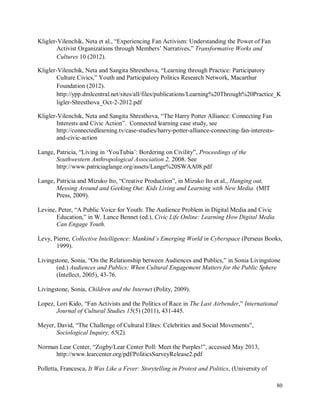 80
Kligler-Vilenchik, Neta et al., “Experiencing Fan Activism: Understanding the Power of Fan
Activist Organizations through Members’ Narratives,” Transformative Works and
Cultures 10 (2012).
Kligler-Vilenchik, Neta and Sangita Shresthova, “Learning through Practice: Participatory
Culture Civics,” Youth and Participatory Politics Research Network, Macarthur
Foundation (2012).
http://ypp.dmlcentral.net/sites/all/files/publications/Learning%20Through%20Practice_K
ligler-Shresthova_Oct-2-2012.pdf
Kligler-Vilenchik, Neta and Sangita Shresthova, “The Harry Potter Alliance: Connecting Fan
Interests and Civic Action”. Connected learning case study, see
http://connectedlearning.tv/case-studies/harry-potter-alliance-connecting-fan-interests-
and-civic-action
Lange, Patricia, “Living in ‘YouTubia’: Bordering on Civility”, Proceedings of the
Southwestern Anthropological Association 2, 2008. See
http://www.patriciaglange.org/assets/Lange%20SWAA08.pdf
Lange, Patricia and Mizuko Ito, “Creative Production”, in Mizuko Ito et al., Hanging out,
Messing Around and Geeking Out: Kids Living and Learning with New Media. (MIT
Press, 2009).
Levine, Peter, “A Public Voice for Youth: The Audience Problem in Digital Media and Civic
Education,” in W. Lance Bennet (ed.), Civic Life Online: Learning How Digital Media
Can Engage Youth.
Levy, Pierre, Collective Intelligence: Mankind’s Emerging World in Cyberspace (Perseus Books,
1999).
Livingstone, Sonia, “On the Relationship between Audiences and Publics,” in Sonia Livingstone
(ed.) Audiences and Publics: When Cultural Engagement Matters for the Public Sphere
(Intellect, 2005), 43-76.
Livingstone, Sonia, Children and the Internet (Polity, 2009).
Lopez, Lori Kido, “Fan Activists and the Politics of Race in The Last Airbender,” International
Journal of Cultural Studies 15(5) (2011), 431-445.
Meyer, David, “The Challenge of Cultural Elites: Celebrities and Social Movements”,
Sociological Inquiry, 65(2).
Norman Lear Center, “Zogby/Lear Center Poll: Meet the Purples!”, accessed May 2013,
http://www.learcenter.org/pdf/PoliticsSurveyRelease2.pdf
Polletta, Francesca, It Was Like a Fever: Storytelling in Protest and Politics, (University of
 