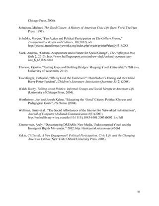81
Chicago Press, 2006).
Schudson, Michael, The Good Citizen: A History of American Civic Life (New York: The Free
Press, 1998).
Schulzke, Marcus, “Fan Action and Political Participation on The Colbert Report,”
Transformative Works and Cultures, 10 (2012), see
http://journal.transformativeworks.org/index.php/twc/rt/printerFriendly/316/283
Slack, Andrew, “Cultural Acupuncture and a Future for Social Change”, The Huffington Post
(July 2, 2010). http://www.huffingtonpost.com/andrew-slack/cultural-acupuncture-
and_b_633824.html
Thorson, Kjerstin, “Finding Gaps and Building Bridges: Mapping Youth Citizenship” (PhD diss,
University of Wisconsin, 2010).
Tosenberger, Catherine, “Oh my God, the Fanfiction!”: Dumbledore’s Outing and the Online
Harry Potter Fandom”, Children’s Literature Association Quarterly 33(2) (2008).
Walsh, Kathy, Talking about Politics: Informal Groups and Social Identity in American Life
(University of Chicago Press, 2004).
Westheimer, Joel and Joseph Kahne, “Educating the ‘Good’ Citizen: Political Choices and
Pedagogical Goals”, PS Online (2004).
Wellman, Barry et al., “The Social Affordances of the Internet for Networked Individualism”,
Journal of Computer Mediated Communication 8(3) (2003).
http://onlinelibrary.wiley.com/doi/10.1111/j.1083-6101.2003.tb00216.x/full
Zimmerman, Arely, “Documenting DREAMs: New Media, Undocumented Youth and the
Immigrant Rights Movement,” 2012, http://dmlcentral.net/resources/5061
Zukin, Cliff et al., A New Engagement? Political Participation, Civic Life, and the Changing
American Citizen (New York: Oxford University Press, 2006).
 