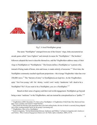 9
Fig 2. A local Nerdfighter group
The name “Nerdfighter” emerged from one of the Greens’ vlogs; John encountered an
arcade game called “Aero Fighters” and mistook its name for “Nerdfighters.”. The brothers’
followers adopted the term to describe themselves, and the VlogBrothers address many of their
vlogs to Nerdfighters or “Nerdfighteria.” The Greens define a Nerdfighter as “a person who,
instead of being made of bones, skin and tissue, is made entirely of awesome.”11
Over time, the
Nerdfighter community reached significant proportions—the average Vlogbrother video has over
250,000 views.12
The “barriers of entry” to Nerdfighteria are kept low. As the VlogBrothers
quip: “Am I too young / old / fat / skinny / weird / cool / nerdy / handsome / tall / dead to be a
Nerdfighter? No!! If you want to be a Nerdfighter, you are a Nerdfighter.”13
Based on their sense of agency and their real-world engagement, Nerdfighters go beyond
being a mere “audience” to the VlogBrothers, and can instead be conceptualized as a “public.”14
11
VlogBrothers (2009, December 27). How to be a Nerdfighter: A VlogBrothers FAQ [Video file]. Retrieved from
http://www.youtube.com/watch?v=FyQi79aYfxU
12
John Green has become quite prominent due to his best-selling books, the last of which is currently being adapted
into a film, creating another factor for the group’s increasing size.
13
VlogBrothers, How to be a Nerdfighter.
14
Sonia Livingstone, “On the Relationship between Audiences and Publics,” in Sonia Livingstone (ed.) Audiences
and Publics: When Cultural Engagement Matters for the Public Sphere (Intellect, 2005), 43-76.
 