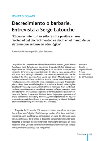 MONICA DI DONATO

    Decrecimiento o barbarie.
    Entrevista a Serge Latouche
    “El decrecimiento tan sólo resulta posible en una
    ‘sociedad del decrecimiento’, es decir, en el marco de un
    sistema que se base en otra lógica”

    Traducción del francés por Eric Jalain Fernández




    La aparición del “Pequeño tratado del decrecimiento sereno”, publicado en           Monica Di
    España por Icaria Editorial, nos ha ofrecido la oportunidad de dialogar con         Donato es
    Serge Latouche. Filósofo y economista francés, es uno de los opositores más         responsable del
    conocidos del proceso de occidentalización del planeta y uno de los críticos        Área de
    más duros de la ideología universalista de connotaciones utilitarias. Tras las      Sostenibilidad
    huellas de las ideas de pensadores como Ivan Illich y Marcel Mauss, Serge           del CIP-Ecosocial
    Latouche reclama la liberación de la sociedad occidental de la dimensión uni-
    versal de la economía, criticando, entre otras cosas, el concepto de desarrollo
    y las nociones de racionalidad y eficiencia económica. A través de las páginas
    de esta entrevista, el pensador francés afirma la necesidad de un cambio cul-
    tural que desemboque en la creación de un nuevo enfoque, una nueva visión
    para abordar los problemas de un planeta al borde del colapso por hipercon-
    sumo. Así, frente a la expansión ilimitada, Latouche propone replantearse el
    propio concepto de bienestar y de riqueza; frente al fetichismo del PIB, que
    nos convierte en víctimas de una economía agobiante y acelerada, habla de
    decrecimiento sereno y de la felicidad de la sobriedad.



        Pregunta: Prof. Latouche, Vd. es un economista, pero afirma haber per-
    dido la fe en esta “religión”. Desde hace ya muchos años, tanto sus ideas y
    reflexiones como sus libros son considerados un punto de referencia sólido
    para los defensores de la “crítica al desarrollo, para rehacer el mundo” para-
    fraseando el eslogan de una conferencia internacional celebrada en París
    hace unos años. ¿Cuáles han sido los momentos fundamentales de su reco-
    rrido como intelectual crítico y de vanguardia?

                                                                                      Entrevista    159
.
 