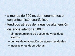 • a menos de 500 m. de monumentos o
conjuntos históricoartísticos
• tendidos aéreos de líneas de alta tensión
• distancia inferior a 500 m
– almacenamiento de desechos y residuos
sólidos
– puntos de evacuación de aguas residuales
– instalaciones depuradoras
 