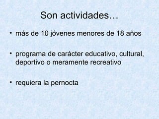 Son actividades…
• más de 10 jóvenes menores de 18 años
• programa de carácter educativo, cultural,
deportivo o meramente recreativo
• requiera la pernocta
 