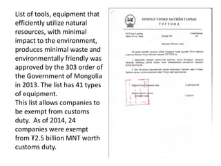 List of tools, equipment that
efficiently utilize natural
resources, with minimal
impact to the environment,
produces minimal waste and
environmentally friendly was
approved by the 303 order of
the Government of Mongolia
in 2013. The list has 41 types
of equipment.
This list allows companies to
be exempt from customs
duty. As of 2014, 24
companies were exempt
from ₮2.5 billion MNT worth
customs duty.
 