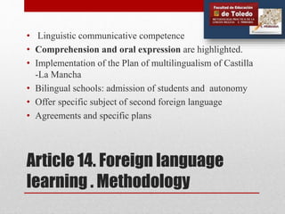 Article 14. Foreign language
learning . Methodology
• Linguistic communicative competence
• Comprehension and oral expression are highlighted.
• Implementation of the Plan of multilingualism of Castilla
-La Mancha
• Bilingual schools: admission of students and autonomy
• Offer specific subject of ​​second foreign language
• Agreements and specific plans
 