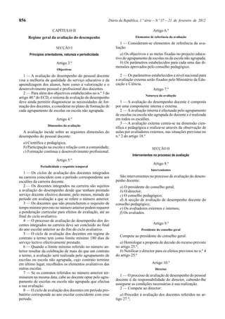 856 Diário da República, 1.ª série—N.º 37—21 de fevereiro de 2012
CAPÍTULO II
Regime geral da avaliação do desempenho
SECÇÃO I
Princípios orientadores, natureza e periodicidade
Artigo 3.º
Objectivos
1 — A avaliação do desempenho do pessoal docente
visa a melhoria da qualidade do serviço educativo e da
aprendizagem dos alunos, bem como a valorização e o
desenvolvimento pessoal e profissional dos docentes.
2 — Para além dos objectivos estabelecidos no n.º 3 do
artigo 40.º do ECD, o sistema de avaliação do desempenho
deve ainda permitir diagnosticar as necessidades de for-
mação dos docentes, a considerar no plano de formação de
cada agrupamento de escolas ou escola não agrupada.
Artigo 4.º
Dimensões da avaliação
A avaliação incide sobre as seguintes dimensões do
desempenho do pessoal docente:
a) Científica e pedagógica;
b) Participação na escola e relação com a comunidade;
c) Formação contínua e desenvolvimento profissional.
Artigo 5.º
Periodicidade e requisito temporal
1 — Os ciclos de avaliação dos docentes integrados
na carreira coincidem com o período correspondente aos
escalões da carreira docente.
2 — Os docentes integrados na carreira são sujeitos
a avaliação do desempenho desde que tenham prestado
serviço docente efectivo durante, pelo menos, metade do
período em avaliação a que se refere o número anterior.
3 — Os docentes que não preencherem o requisito de
tempo mínimo previsto no número anterior podem requerer
a ponderação curricular para efeitos de avaliação, até ao
final do ciclo avaliativo.
4 — O processo de avaliação do desempenho dos do-
centes integrados na carreira deve ser concluído no final
do ano escolar anterior ao do fim do ciclo avaliativo.
5 — O ciclo de avaliação dos docentes em regime de
contrato a termo tem como limite mínimo 180 dias de
serviço lectivo efectivamente prestado.
6 — Quando o limite mínimo referido no número an-
terior resultar da celebração de mais do que um contrato
a termo, a avaliação será realizada pelo agrupamento de
escolas ou escola não agrupada, cujo contrato termine
em último lugar, recolhidos os elementos avaliativos das
outras escolas.
7 — Se os contratos referidos no número anterior ter-
minarem na mesma data, cabe ao docente optar pelo agru-
pamento de escolas ou escola não agrupada que efectua
a sua avaliação.
8 — O ciclo de avaliação dos docentes em período pro-
batório corresponde ao ano escolar coincidente com esse
período.
Artigo 6.º
Elementos de referência da avaliação
1 — Consideram-se elementos de referência da ava-
liação:
a) Os objectivos e as metas fixadas no projecto educa-
tivo do agrupamento de escolas ou da escola não agrupada;
b) Os parâmetros estabelecidos para cada uma das di-
mensões aprovados pelo conselho pedagógico.
2 — Os parâmetros estabelecidos a nível nacional para
a avaliação externa serão fixados pelo Ministério da Edu-
cação e Ciência.
Artigo 7.º
Natureza da avaliação
1 — A avaliação do desempenho docente é composta
por uma componente interna e externa.
2 — A avaliação interna é efectuada pelo agrupamento
de escolas ou escola não agrupada do docente e é realizada
em todos os escalões.
3 — A avaliação externa centra-se na dimensão cien-
tífica e pedagógica e realiza-se através da observação de
aulas por avaliadores externos, nas situações previstas no
n.º 2 do artigo 18.º
SECÇÃO II
Intervenientes no processo de avaliação
Artigo 8.º
Intervenientes
São intervenientes no processo de avaliação do desem-
penho docente:
a) O presidente do conselho geral;
b) O director;
c) O conselho pedagógico;
d) A secção de avaliação de desempenho docente do
conselho pedagógico;
e) Os avaliadores externos e internos;
f) Os avaliados.
Artigo 9.º
Presidente do conselho geral
Compete ao presidente do conselho geral:
a) Homologar a proposta de decisão do recurso previsto
no artigo 25.º;
b) Notificar o director para os efeitos previstos no n.º 4
do artigo 25.º
Artigo 10.º
Director
1 — O processo de avaliação de desempenho do pessoal
docente é da responsabilidade do director, cabendo-lhe
assegurar as condições necessárias à sua realização.
2 — Compete ao director:
a) Proceder à avaliação dos docentes referidos no ar-
tigo 27.º;
 