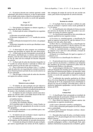 858 Diário da República, 1.ª série—N.º 37—21 de fevereiro de 2012
4 — O projecto docente tem carácter opcional, sendo
substituído, para efeitos avaliativos, se não for apresentado
pelo avaliado, pelas metas e objectivos do projecto educa-
tivo do agrupamento de escolas ou escola não agrupada.
Artigo 18.º
Observação de aulas
1 — Sem prejuízo do disposto no número seguinte, a
observação de aulas é facultativa.
2 — A observação de aulas é obrigatória nos seguintes
casos:
a) Docentes em período probatório;
b) Docentes integrados no 2.º e 4.º escalão da carreira
docente;
c) Para atribuição da menção de Excelente, em qualquer
escalão;
d) Docentes integrados na carreira que obtenham a men-
ção de Insuficiente.
3 — A observação de aulas compete aos avaliadores
externos que procedem ao registo das suas observações.
4 — Aobservação de aulas corresponde a um período de
180 minutos, distribuído por, no mínimo, dois momentos
distintos, num dos dois últimos anos escolares anteriores
ao fim de cada ciclo de avaliação do docente integrado
na carreira.
5 — A observação de aulas dos docentes integrados no
5.º escalão da carreira docente é realizada no último ano
escolar anterior ao fim de cada ciclo avaliativo.
6 — Para o efeito previsto na alínea c) do n.º 2, a obser-
vação de aulas deve ser requerida pelo avaliado ao director
até ao final do primeiro período do ano escolar anterior ao
da sua realização.
7 — Não há lugar à observação de aulas dos docentes
em regime de contrato a termo.
Artigo 19.º
Relatório de auto-avaliação
1 — O relatório de auto-avaliação tem por objectivo
envolver o avaliado na identificação de oportunidades de
desenvolvimento profissional e na melhoria dos processos
de ensino e dos resultados escolares dos alunos.
2 — O relatório de auto-avaliação consiste num docu-
mento de reflexão sobre a actividade desenvolvida inci-
dindo sobre os seguintes elementos:
a) A prática lectiva;
b) As actividades promovidas;
c) A análise dos resultados obtidos;
d) O contributo para os objectivos e metas fixados no
Projecto Educativo do agrupamento de escolas ou escola
não agrupada;
e) A formação realizada e o seu contributo para a me-
lhoria da acção educativa.
3 — O relatório de auto-avaliação é anual e reporta-se
ao trabalho efectuado nesse período.
4 — O relatório de auto-avaliação deve ter um máximo
de três páginas, não lhe podendo ser anexados documentos.
5 — Aomissão da entrega do relatório de auto-avaliação,
por motivo injustificados nos termos do ECD, implica a
não contagem do tempo de serviço do ano escolar em
causa, para efeitos de progressão na carreira docente.
Artigo 20.º
Resultado da avaliação
1 — O resultado final da avaliação a atribuir em cada
ciclo de avaliação é expresso numa escala graduada de
1 a 10 valores.
2 — As classificações são ordenadas de forma crescente
por universo de docentes de modo a proceder à sua con-
versão nos termos do número seguinte.
3 — As classificações quantitativas são convertidas em
menções qualitativas nos seguintes termos:
a) Excelente se, cumulativamente, a classificação for
igual ou superior ao percentil 95, não for inferior a 9 e o
docente tiver tido aulas observadas;
b) Muito Bom se, cumulativamente, a classificação for
igual ou superior ao percentil 75, não for inferior a 8 e não
tenha sido atribuída ao docente a menção Excelente;
c) Bom se, cumulativamente, a classificação for igual
ou superior a 6,5 e não tiver sido atribuída a menção de
Muito Bom ou Excelente;
d) Regular se a classificação for igual ou superior a 5
e inferior a 6,5;
e) Insuficiente se a classificação for inferior a 5.
4 — Os percentis previstos no número anterior aplicam-
-se por universo de docentes a estabelecer por despacho
dos membros do Governo responsáveis pelas áreas da
Administração Pública e da educação.
5 — As percentagens referidas no n.º 3 podem ser acres-
cidas por despacho dos membros do Governo responsáveis
pelas áreas daAdministração Pública e da educação, tendo
por referência os resultados obtidos pelo agrupamento de
escolas ou escola não agrupada na respectiva avaliação
externa.
6 — A atribuição das menções qualitativas de Muito
Bom e Excelente depende do cumprimento efectivamente
verificado de 95 % da componente lectiva distribuída no
decurso do ciclo de avaliação, relevando para o efeito as
ausências legalmente equiparadas a serviço efectivo nos
termos do ECD.
Artigo 21.º
Avaliação final
1 — A classificação final corresponde ao resultado da
média ponderada das pontuações obtidas nas três dimen-
sões de avaliação, previstas no artigo 4.º
2 — Para efeitos do disposto no número anterior são
consideradas as seguintes ponderações:
a) 60 % para a dimensão científica e pedagógica;
b) 20 % para a dimensão participação na escola e relação
com a comunidade;
c) 20 % para a dimensão formação contínua e desen-
volvimento profissional.
3 — Havendo observação de aulas, a avaliação externa
representa 70 % da percentagem prevista na alínea a) do
número anterior.
4 — A secção de avaliação do desempenho docente do
conselho pedagógico atribui a classificação final, após
analisar e harmonizar as propostas dos avaliadores, garan-
 