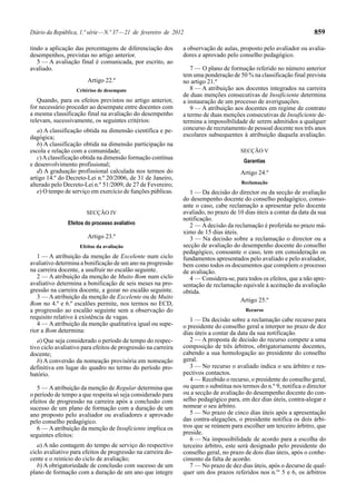Diário da República, 1.ª série—N.º 37—21 de fevereiro de 2012 859
tindo a aplicação das percentagens de diferenciação dos
desempenhos, previstas no artigo anterior.
5 — A avaliação final é comunicada, por escrito, ao
avaliado.
Artigo 22.º
Critérios de desempate
Quando, para os efeitos previstos no artigo anterior,
for necessário proceder ao desempate entre docentes com
a mesma classificação final na avaliação do desempenho
relevam, sucessivamente, os seguintes critérios:
a) A classificação obtida na dimensão científica e pe-
dagógica;
b) A classificação obtida na dimensão participação na
escola e relação com a comunidade;
c)Aclassificação obtida na dimensão formação contínua
e desenvolvimento profissional;
d) A graduação profissional calculada nos termos do
artigo 14.º do Decreto-Lei n.º 20/2006, de 31 de Janeiro,
alterado pelo Decreto-Lei n.º 51/2009, de 27 de Fevereiro;
e) O tempo de serviço em exercício de funções públicas.
SECÇÃO IV
Efeitos do processo avaliativo
Artigo 23.º
Efeitos da avaliação
1 — A atribuição da menção de Excelente num ciclo
avaliativo determina a bonificação de um ano na progressão
na carreira docente, a usufruir no escalão seguinte.
2 — A atribuição da menção de Muito Bom num ciclo
avaliativo determina a bonificação de seis meses na pro-
gressão na carreira docente, a gozar no escalão seguinte.
3 — A atribuição da menção de Excelente ou de Muito
Bom no 4.º e 6.º escalões permite, nos termos no ECD,
a progressão ao escalão seguinte sem a observação do
requisito relativo à existência de vagas.
4 — A atribuição da menção qualitativa igual ou supe-
rior a Bom determina:
a) Que seja considerado o período de tempo do respec-
tivo ciclo avaliativo para efeitos de progressão na carreira
docente;
b) A conversão da nomeação provisória em nomeação
definitiva em lugar do quadro no termo do período pro-
batório.
5 — Aatribuição da menção de Regular determina que
o período de tempo a que respeita só seja considerado para
efeitos de progressão na carreira após a conclusão com
sucesso de um plano de formação com a duração de um
ano proposto pelo avaliador ou avaliadores e aprovado
pelo conselho pedagógico.
6 — A atribuição da menção de Insuficiente implica os
seguintes efeitos:
a) A não contagem do tempo de serviço do respectivo
ciclo avaliativo para efeitos de progressão na carreira do-
cente e o reinício do ciclo de avaliação;
b) A obrigatoriedade de conclusão com sucesso de um
plano de formação com a duração de um ano que integre
a observação de aulas, proposto pelo avaliador ou avalia-
dores e aprovado pelo conselho pedagógico.
7 — O plano de formação referido no número anterior
tem uma ponderação de 50 % na classificação final prevista
no artigo 21.º
8 — A atribuição aos docentes integrados na carreira
de duas menções consecutivas de Insuficiente determina
a instauração de um processo de averiguações.
9 — A atribuição aos docentes em regime de contrato
a termo de duas menções consecutivas de Insuficiente de-
termina a impossibilidade de serem admitidos a qualquer
concurso de recrutamento de pessoal docente nos três anos
escolares subsequentes à atribuição daquela avaliação.
SECÇÃO V
Garantias
Artigo 24.º
Reclamação
1 — Da decisão do director ou da secção de avaliação
do desempenho docente do conselho pedagógico, conso-
ante o caso, cabe reclamação a apresentar pelo docente
avaliado, no prazo de 10 dias úteis a contar da data da sua
notificação.
2 — A decisão da reclamação é proferida no prazo má-
ximo de 15 dias úteis.
3 — Na decisão sobre a reclamação o director ou a
secção de avaliação do desempenho docente do conselho
pedagógico, consoante o caso, tem em consideração os
fundamentos apresentados pelo avaliado e pelo avaliador,
bem como todos os documentos que compõem o processo
de avaliação.
4 — Considera-se, para todos os efeitos, que a não apre-
sentação de reclamação equivale à aceitação da avaliação
obtida.
Artigo 25.º
Recurso
1 — Da decisão sobre a reclamação cabe recurso para
o presidente do conselho geral a interpor no prazo de dez
dias úteis a contar da data da sua notificação.
2 — A proposta de decisão do recurso compete a uma
composição de três árbitros, obrigatoriamente docentes,
cabendo a sua homologação ao presidente do conselho
geral.
3 — No recurso o avaliado indica o seu árbitro e res-
pectivos contactos.
4 — Recebido o recurso, o presidente do conselho geral,
ou quem o substitua nos termos do n.º 9, notifica o director
ou a secção de avaliação do desempenho docente do con-
selho pedagógico para, em dez dias úteis, contra-alegar e
nomear o seu árbitro.
5 — No prazo de cinco dias úteis após a apresentação
das contra-alegações, o presidente notifica os dois árbi-
tros que se reúnem para escolher um terceiro árbitro, que
preside.
6 — Na impossibilidade de acordo para a escolha do
terceiro árbitro, este será designado pelo presidente do
conselho geral, no prazo de dois dias úteis, após o conhe-
cimento da falta de acordo.
7 — No prazo de dez dias úteis, após o decurso de qual-
quer um dos prazos referidos nos n.os
5 e 6, os árbitros
 