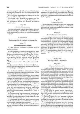 860 Diário da República, 1.ª série—N.º 37—21 de fevereiro de 2012
submetem a proposta de decisão do recurso à homologação
do presidente do conselho geral, ou quem o substituir nos
termos do n.º 9.
8 — O prazo de homologação da proposta de decisão
do recurso é de cinco dias úteis.
9 — Sempre que o presidente do conselho geral não
seja um docente, compete a este órgão eleger de entre os
seus membros um docente para os efeitos previstos no
presente artigo.
Artigo 26.º
Garantias de imparcialidade
Aos intervenientes no processo de avaliação é aplicável
o disposto nos artigos 44.º a 51.º do Código do Procedi-
mentoAdministrativo, relativos aos impedimentos, escusa
e suspeição.
CAPÍTULO III
Regimes especiais de avaliação do desempenho
Artigo 27.º
Procedimento especial de avaliação
1 — São avaliados nos termos do presente artigo os
seguintes docentes:
a) Posicionados no 8.º escalão da carreira docente, desde
que, nas avaliações efectuadas ao abrigo de legislação ante-
rior à data de entrada em vigor do Decreto-Lei n.º 15/2007,
de 19 de Janeiro, tenham obtido a classificação de pelo
menos Satisfaz e que, nos termos do presente decreto re-
gulamentar, tenham obtido pelo menos a classificação de
Bom;
b) Posicionados no 9.º e 10.º escalões da carreira do-
cente;
c) Que exerçam as funções de subdirector, adjunto, as-
sessor de direcção, coordenador de departamento curricular
e o avaliador por este designado.
2 — Os docentes referidos no número anterior entregam
um relatório de auto-avaliação no final do ano escolar
anterior ao do fim do ciclo avaliativo.
3 — Aomissão da entrega do relatório de auto-avaliação,
por motivo injustificado nos termos do ECD, implica a não
contagem do tempo de serviço do ano escolar em causa,
para efeitos de progressão na carreira docente.
4 — O relatório previsto nos números anteriores con-
siste num documento com um máximo de seis páginas,
não lhe podendo ser anexados documentos.
5 — O relatório de auto-avaliação é avaliado pelo di-
rector, após parecer emitido pela secção de avaliação do
desempenho docente do conselho pedagógico, conside-
rando as dimensões previstas nas alíneas b) e c) do n.º 1
do artigo 4.º
6 — Aclassificação final do relatório de auto-avaliação
corresponde ao resultado da média aritmética simples das
pontuações obtidas nas dimensões de avaliação previstas
nas alíneas b) e c) no artigo 4.º
7 — A obtenção da menção de Muito Bom e Excelente
pelos docentes identificados no n.º 1 implica a sujeição ao
regime geral de avaliação do desempenho.
8 — Os docentes integrados no 10.º escalão da carreira
docente entregam o relatório de auto-avaliação quadrie-
nalmente.
9 — Os docentes que reúnam os requisitos legais para
a aposentação, incluindo para aposentação antecipada, du-
rante o ciclo avaliativo e a tenham efectivamente requerido
nos termos legais podem solicitar a dispensa da avaliação
do desempenho.
Artigo 28.º
Avaliação dos directores
A avaliação do desempenho dos directores dos agrupa-
mentos de escolas e escolas não agrupadas e dos directores
dos centros de formação de associação de escolas é esta-
belecida em diploma próprio.
Artigo 29.º
Exercício de funções noutros organismos
1 — A avaliação do desempenho dos docentes que se
encontrem em exercício de funções em estabelecimentos
ou instituições de ensino, dependentes ou sob tutela de
outros ministérios, é objecto de regulamentação própria.
2 — A correspondência entre a classificação obtida
nos termos do regime geral do sistema integrado de ges-
tão e avaliação de desempenho, aplicável aos docentes
em regime de mobilidade em organismos e serviços da
Administração Pública, e as menções previstas no ar-
tigo 23.º é estabelecida por despacho dos membros do
Governo responsáveis pela Educação e Administração
Pública.
CAPÍTULO IV
Disposições finais e transitórias
Artigo 30.º
Disposições finais e transitórias
1 — Após a avaliação do desempenho obtida nos termos
do regime estabelecido no presente diploma, no final do
primeiro ciclo de avaliação, e observando o princípio de
que nenhum docente é prejudicado em resultado das ava-
liações obtidas nos modelos de avaliação do desempenho
precedentes, cada docente opta, para efeitos de progressão
na carreira, pela classificação mais favorável que obteve
num dos três últimos ciclos avaliativos.
2 — Aclassificação atribuída na observação de aulas de
acordo com modelos de avaliação do desempenho docente
anteriores à data de entrada em vigor do presente diploma
pode ser recuperado pelo avaliado, para efeitos do disposto
nas alíneas b) e c) do n.º 2 do artigo 18.º, no primeiro ci-
clo de avaliação nos termos do regime estabelecido pelo
presente diploma.
3 — Para efeitos do número anterior, considera-se a
classificação obtida nos domínios correspondentes à ob-
servação de aulas na dimensão desenvolvimento do ensino
e da aprendizagem.
4 — O ano escolar de 2011/2012 destina-se à concepção
e implementação do instrumento de registo e avaliação e à
formação dos avaliadores internos e externos, não havendo
lugar à observação de aulas.
5 — No decurso do ano escolar de 2011/2012, os docen-
tes em regime de contrato a termo são avaliados através de
um procedimento simplificado a adoptar pelo agrupamento
de escolas ou escola não agrupada onde exercem funções
 