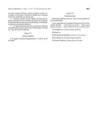 Diário da República, 1.ª série—N.º 37—21 de fevereiro de 2012 861
ou com os quais celebram o último contrato a termo, re-
levando os elementos avaliativos obtidos nos contratos
anteriores celebrados no mesmo ano.
6 — Durante o quarto ano de vigência do presente di-
ploma, proceder-se-á à avaliação do regime de avaliação
do desempenho docente por ele estabelecido, consultando,
ouvidas as associações sindicais.
7 — A regulamentação prevista no presente diploma
será publicada no prazo máximo de 180 dias após a entrada
em vigor do presente diploma.
Artigo 31.º
Norma revogatória
É revogado o Decreto Regulamentar n.º 2/2010, de 23
de Junho.
Artigo 32.º
Entrada em vigor
O presente diploma entra em vigor no dia seguinte ao
da sua publicação.
Visto e aprovado em Conselho de Ministros de 22 de De-
zembro de 2011. — Pedro Passos Coelho — Vítor Louçã
Rabaça Gaspar — Nuno Paulo de Sousa Arrobas Crato.
Promulgado em 15 de Fevereiro de 2012.
Publique-se.
O Presidente da República, ANÍBAL CAVACO SILVA.
Referendado em 16 de Fevereiro de 2012.
O Primeiro-Ministro, Pedro Passos Coelho.
 