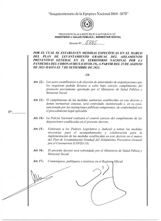 esquicentenario de la Epopeya Nacional 1864 -1870"
1'RLSIDENCIA de la REPÚBLICA del PARAGUAY
MINISTERIO de SALUD PÚBLICA y BIENESTAR SOCIAL
Decreto N° 6886
POR EL CUAL SE ESTABLECEN MEDIDAS ESPECÍFICAS EN EL MARCO
DEL PLAN DE LEVANTAMIENTO GRADUAL DEL AISLAMIENTO
PREVENTIVO GENERAL EN EL TERRITORIO NACIONAL POR LA
PANDEMIA DEL CORONAVIRUS (COVID-19), A PARTIR DEL 25 DE AGOSTO
DE 2021 HASTA EL 7 DE SETIEMBRE DE 2021.
-16-
Art. 12.- Los actos asamblearios o de elección de autoridades de organizaciones que
los requieran podrán llevarse a cabo bajo estricto cumplimiento del
protocolo previamente aprobado por el Ministerio de Salud Pública y
Bienestar Social.
Art 13.- El cumplimiento de las medidas sanitarias establecidas en este decreto y
demás normativas conexas, será controlado, monitoreado y, en su caso,
sancionado por las instituciones públicas competentes, de conformidad con
el procedimiento legal aplicable.
Art. 14.- La Policía Nacional realizará el control estricto del cumplimiento de las
disposiciones establecidas en el presente decreto.
Art. 15.- Exhórtase a los Poderes Legislativo y Judicial a tomar las medidas
necesarias para el acompañamiento y colaboración para la
implementación de las medidas establecidas en este decreto en el marco
del Plan de Levantamiento Gradual del Aislamiento Preventivo General
por el Coronavirus (COVID-1 9).
Art. 16.- El presente decreto será refrendado por el Ministerio de Salud Púbica y
Bienestar Social.
Art. 17.- Comuníquese, publíquese e insértese en el Registra Oficial.
 