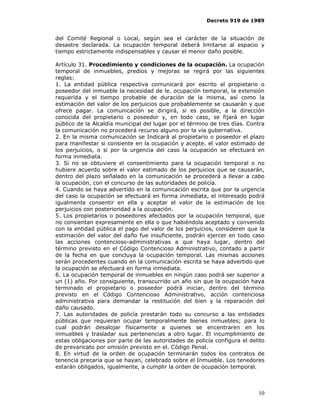 Decreto 919 de 1989


del Comité Regional o Local, según sea el carácter de la situación de
desastre declarada. La ocupación temporal deberá limitarse al espacio y
tiempo estrictamente indispensables y causar el menor daño posible.

Artículo 31. Procedimiento y condiciones de la ocupación. La ocupación
temporal de inmuebles, predios y mejoras se regirá por las siguientes
reglas:
1. La entidad pública respectiva comunicará por escrito al propietario o
poseedor del inmueble la necesidad de le. ocupación temporal, la extensión
requerida y el tiempo probable de duración de la misma, así como la
estimación del valor de los perjuicios que probablemente se causarán y que
ofrece pagar. La comunicación se dirigirá, si es posible, a la dirección
conocida del propietario o poseedor y, en todo caso, se fijará en lugar
público de la Alcaldía municipal del lugar por el término de tres días. Contra
la comunicación no procederá recurso alguno por la vía gubernativa.
2. En la misma comunicación se Indicará al propietario o poseedor el plazo
para manifestar si consiente en la ocupación y acepte. el valor estimado de
los perjuicios, o si por la urgencia del caso la ocupación se efectuará en
forma inmediata.
3. Si no se obtuviere el consentimiento para la ocupación temporal o no
hubiere acuerdo sobre el valor estimado de los perjuicios que se causarán,
dentro del plazo señalado en la comunicación se procederá a llevar a cabo
la ocupación, con el concurso de las autoridades de policía.
4. Cuando se haya advertido en la comunicación escrita que por la urgencia
del caso la ocupación se efectuará en forma inmediata, el interesado podrá
igualmente consentir en ella y aceptar el valor de la estimación de los
perjuicios con posterioridad a la ocupación.
5. Los propietarios o poseedores afectados por la ocupación temporal, que
no consientan expresamente en ella o que habiéndola aceptado y convenido
con la entidad pública el pago del valor de los perjuicios, consideren que la
estimación del valor del daño fue insuficiente, podrán ejercer en todo caso
las acciones contencioso-administrativas a que haya lugar, dentro del
término previsto en el Código Contencioso Administrativo, contado a partir
de la fecha en que concluya la ocupación temporal. Las mismas acciones
serán procedentes cuando en la comunicación escrita se haya advertido que
la ocupación se efectuará en forma inmediata.
6. La ocupación temporal de inmuebles en ningún caso podrá ser superior a
un (1) año. Por consiguiente, transcurrido un año sin que la ocupación haya
terminado el propietario o poseedor podrá iniciar, dentro del término
previsto en el Código Contencioso Administrativo, acción contenciosa
administrativa para demandar la restitución del bien y la reparación del
daño causado.
7. Las autoridades de policía prestarán todo su concurso a las entidades
públicas que requieran ocupar temporalmente bienes inmuebles; para lo
cual podrán desalojar físicamente a quienes se encentraren en los
inmuebles y trasladar sus pertenencias a otro lugar. El incumplimiento de
estas obligaciones por parte de las autoridades de policía configura el delito
de prevaricato por omisión previsto en el. Código Penal.
8. En virtud de la orden de ocupación terminarán todos los contratos de
tenencia precaria que se hayan, celebrado sobre el Inmueble. Los tenedores
estarán obligados, igualmente, a cumplir la orden de ocupación temporal.



                                                                           10
 