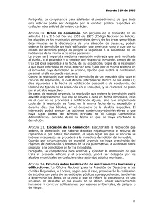 Decreto 919 de 1989


Parágrafo. La competencia para adelantar el procedimiento de que trata
este artículo podrá ser delegada por la entidad pública respectiva en
cualquier otra entidad del mismo carácter.

Artículo 32. Orden de demolición. Sin perjuicio de lo dispuesto en los
artículos 11 y 216 del Decreto 1355 de 1970 (Código Nacional de Policía),
los alcaldes de los municipios comprendidos dentro de las áreas geográficas
determinadas en la declaratoria de una situación de desastre, podrán
ordenar la demolición de toda edificación que amenace ruina o que por su
estado de deterioro ponga en peligro la seguridad o la salubridad de los
habitantes de la misma o de otras personas.
La orden será impartida mediante resolución motivada que será notificada
al dueño, o al poseedor y al tenedor del respectivo inmueble, dentro de los
tres (3) días siguientes a la fecha, de su expedición. Copia de la resolución
a que hace referencia el inciso anterior será fijada por el mismo término en
el inmueble cuya demolición se ordene, fijación que suplirá la notificación
personal si ella no puede realizarse.
Contra la resolución que ordene la demolición de un inmueble sólo cabe el
recurso de reposición, el cual deberá interponerse dentro de los cinco (5)
días siguientes a la fecha de notificación personal o de conclusión, del
término de fijación de la resolución en el Inmueble, y se resolverá de plano
por el alcalde respectivo.
En casos de especial urgencia, la resolución que ordene la demolición podrá
advertir expresamente que ella se llevará a cabo en forma inmediata, caso
en el cual no se procederá a notificación alguna, sino que simplemente
copia de la resolución se fijará, en la misma fecha de su expedición y
durante diez días hábiles, en el despacho de la alcaldía respectiva. El
interesado podrá ejercer las acciones contencioso-administrativas a que
haya lugar dentro del término previsto en el Código Contencioso
Administrativo, contado desde la fecha en que se haya efectuado la
demolición.

Artículo 33. Ejecución de la demolición. Ejecutoriada la resolución que
ordene, la demolición por haberse decidido negativamente el recurso de
reposición o por haber transcurrido el lapso legal sin que al recurso se
hubiere interpuesto, se procederá a la inmediata demolición del inmueble.
Cuando por circunstancias de especial urgencia se haya prescindido del
régimen de notificación y recursos en la vía gubernativa, la autoridad podrá
proceder a la demolición en forma inmediata.
Parágrafo. La competencia para ordenar y ejecutar la demolición de que
trata el presente articulo y el precedente, podrá ser delegada por los
alcaldes municipales en cualquiera otra autoridad pública municipal.

Artículo 34. Estudios sobre localización de asentamientos humanos y
edificaciones. La Oficina Nacional para la Atención de Desastres o los
comités Regionales, o Locales, según sea el caso, promoverán la realización
de estudios por parte de las entidades públicas correspondientes, tendientes
a determinar las áreas de la zona a que se refiere la declaratoria de una
situación de desastre en los cuales no se deben ubicar asentamientos
humanos ni construir edificaciones, por razones ambientales, de peligro, o
de riesgo.



                                                                          11
 