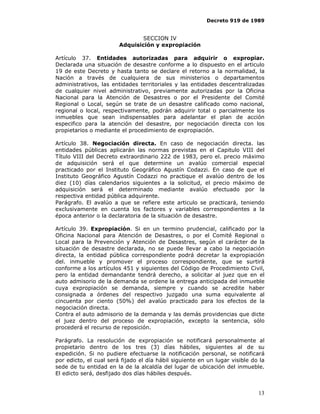 Decreto 919 de 1989


                                SECCION IV
                        Adquisición y expropiación

Artículo 37. Entidades autorizadas para adquirir o expropiar.
Declarada una situación de desastre conforme a lo dispuesto en el articulo
19 de este Decreto y hasta tanto se declare el retorno a la normalidad, la
Nación a través de cualquiera de sus ministerios o departamentos
administrativos, las entidades territoriales y las entidades descentralizadas
de cualquier nivel administrativo, previamente autorizadas por la Oficina
Nacional para la Atención de Desastres o por el Presidente del Comité
Regional o Local, según se trate de un desastre calificado como nacional,
regional o local, respectivamente, podrán adquirir total o parcialmente los
inmuebles que sean indispensables para adelantar el plan de acción
especifico para la atención del desastre, por negociación directa con los
propietarios o mediante el procedimiento de expropiación.

Artículo 38. Negociación directa. En caso de negociación directa. las
entidades públicas aplicarán las normas previstas en el Capitulo VIII del
Título VIII del Decreto extraordinario 222 de 1983, pero el. precio máximo
de adquisición será el que determine un avalúo comercial especial
practicado por el Instituto Geográfico Agustín Codazzi. En caso de que el
Instituto Geográfico Agustín Codazzi no practique el avalúo dentro de los
diez (10) días calendarios siguientes a la solicitud, el precio máximo de
adquisición será el determinado mediante avalúo efectuado por la
respectiva entidad pública adquirente.
Parágrafo. El avalúo a que se refiere este articulo se practicará, teniendo
exclusivamente en cuenta los factores y variables correspondientes a la
época anterior o la declaratoria de la situación de desastre.

Artículo 39. Expropiación. Si en un termino prudencial, calificado por la
Oficina Nacional para Atención de Desastres, o por el Comité Regional o
Local para la Prevención y Atención de Desastres, según el carácter de la
situación de desastre declarada, no se puede llevar a cabo la negociación
directa, la entidad pública correspondiente podrá decretar la expropiación
del. inmueble y promover el proceso correspondiente, que se surtirá
conforme a los artículos 451 y siguientes del Código de Procedimiento Civil,
pero la entidad demandante tendrá derecho, a solicitar al juez que en el
auto admisorio de la demanda se ordene la entrega anticipada del inmueble
cuya expropiación se demanda, siempre y cuando se acredite haber
consignada a órdenes del respectivo juzgado una suma equivalente al
cincuenta por ciento (50%) del avalúo practicado para los efectos de la
negociación directa.
Contra el auto admisorio de la demanda y las demás providencias que dicte
el juez dentro del proceso de expropiación, excepto la sentencia, sólo
procederá el recurso de reposición.

Parágrafo. La resolución de expropiación se notificará personalmente al
propietario dentro de los tres (3) días hábiles, siguientes al de su
expedición. Si no pudiere efectuarse la notificación personal, se notificará
por edicto, el cual será fijado el día hábil siguiente en un lugar visible do la
sede de tu entidad en la de la alcaldía del lugar de ubicación del inmueble.
El edicto será, desfijado dos días hábiles después.


                                                                             13
 